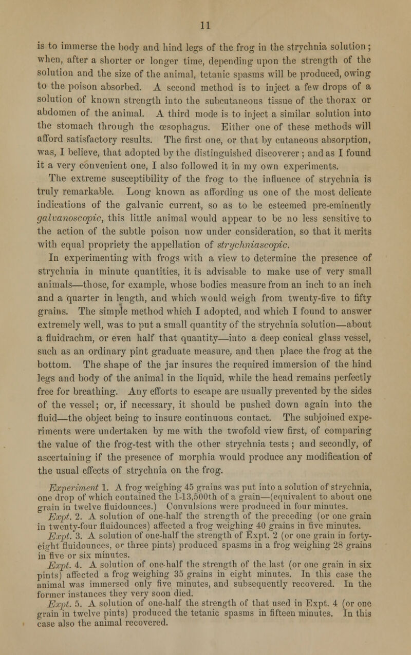 is to immerse the body and hind legs of the frog iu the strychnia solution; when, after a shorter or longer time, depending upon the strength of the solution and the size of the animal, tetanic spasms will be produced, owing to the poison absorbed. A second method is to inject a few drops of a solution of known strength into the subcutaneous tissue of the thorax or abdomen of the animal. A third mode is to inject a similar solution into the stomach through the oesophagus. Either one of these methods will afford satisfactory results. The first one, or that by cutaneous absorption, was, I believe, that adopted by the distinguished discoverer; and as I found it a very convenient one, I also followed it in my own experiments. The extreme susceptibility of the frog to the influence of strychnia is truly remarkable. Long known as affording us one of the most delicate indications of the galvanic current, so as to be esteemed pre-eminently galvanoscopic, this little animal would appear to be no less sensitive to the action of the subtle poison now under consideration, so that it merits with equal propriety the appellation of strychniascopic. In experimenting with frogs with a view to determine the presence of strychnia in minute quantities, it is advisable to make use of very small animals—those, for example, whose bodies measure from an inch to an inch and a quarter in length, and which would weigh from twenty-five to fifty grains. The simple method which I adopted, and which I found to answer extremely well, was to put a small quantity of the strychnia solution—about a fluidrachm, or even half that quantity—into a deep conical glass vessel, such as an ordinary pint graduate measure, and then place the frog at the bottom. The shape of the jar insures the required immersion of the hind legs and body of the animal in the liquid, while the head remains perfectly free for breathing. Any efforts to escape are usually prevented by the sides of the vessel; or, if necessaiy, it should be pushed down again into the fluid—the object being to insure continuous contact. The subjoined expe- riments were undertaken by me with the twofold view first, of comparing the value of the frog-test with the other strychnia tests ; and secondly, of ascertaining if the presence of morphia would produce any modification of the usual effects of strychnia on the frog. Experiment 1. A frog weighing 45 grains was put into a solution of strychnia, one drop of which contained the 1-13,500th of a grain—(equivalent to about one grain in twelve fluidounces.) Convulsions were produced in four minutes. Expt. 2. A solution of one-half the strength of the preceding (or one grain in twenty-four fluidounces) affected a frog weighing 40 grains in five minutes. Expt. 3. A solution of one-half the strength of Expt. 2 (or one grain in forty- eiiilit fluidounces, or three pints) produced spasms in a frog weighing 28 grains in five or six minutes. Expt. 4. A solution of one-half the strength of the last (or one grain in six pints) affected a frog weighing 35 grains in eight minutes. In this case the animal was immersed only five minutes, and subsequently recovered. In the former instances they very soon died. Expt. 5. A solution of one-half the strength of that used in Expt. 4 (or one grain in twelve pints) produced the tetanic spasms in fifteen minutes. In this case also the animal recovered.