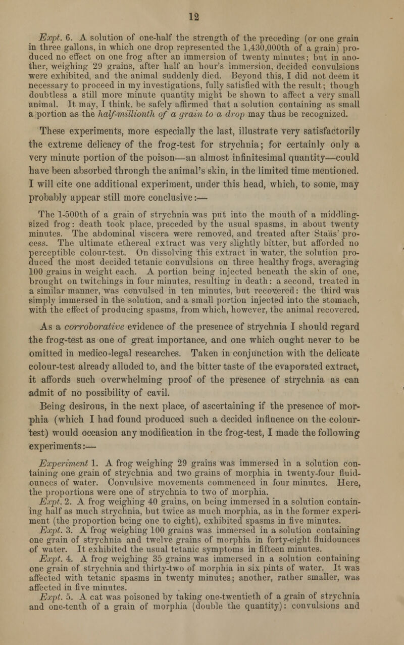 Expt. 6. A solution of one-half the strength of the preceding (or one grain in three gallons, in which one drop represented the 1,430,000th of a grain) pro- duced no effect on one frog after an immersion of twenty minutes; but in ano- ther, weighing 29 grains, after half an hour's immersion, decided convulsions were exhibited, and the animal suddenly died. Beyond this, I did not deem it necessary to proceed in my investigations, fully satisfied with the result; though doubtless a still more minute quantity might be shown to affect a very small animal. It may, I think, be safely affirmed that a solution containing as small a portion as the half-millionth of a grain to a drop may thus be recognized. These experiments, more especially the last, illustrate very satisfactorily the extreme delicacy of the frog-test for strychnia; for certainly only a very minute portion of the poison—an almost infinitesimal quantity—could have been absorbed through the animal's skin, in the limited time mentioned. I will cite one additional experiment, under this head, which, to some, may probably appear still more conclusive:— The l-500th of a grain of strychnia was put into the mouth of a middling- sized frog: death took place, preceded by the usual spasms, in about twenty minutes. The abdominal viscera were removed, and treated after Sta'as' pro- cess. The ultimate ethereal extract was very slightly bitter, but afforded no perceptible colour-test. On dissolving this extract in water, the solution pro- duced the most decided tetanic convulsions on three healthy frogs, averaging 100 grains in weight each. A portion being injected beneath the skin of one, brought on twitchings in four minutes, resulting in death: a second, treated in a similar manner, was convulsed in ten minutes, but recovered: the third was simply immersed in the solution, and a small portion injected into the stomach, with the effect of producing spasms, from which, however, the animal recovered. As a corroborative evidence of the presence of strychnia I should regard the frog-test as one of great importance, and one which ought never to be omitted in medico-legal researches. Taken in conjunction with the delicate colour-test already alluded to, and the bitter taste of the evaporated extract, it affords such overwhelming proof of the presence of strychnia as can admit of no possibility of cavil. Being desirous, in the next place, of ascertaining if the presence of mor- phia (which I had found produced such a decided influence on the colour- test) would occasion any modification in the frog-test, I made the following experiments:— Experiment 1. A frog weighing 29 grains was immersed in a solution con- taining one grain of strychnia and two grains of morphia in twenty-four fluid- ounces of water. Convulsive movements commenced in four minutes. Here, the proportions were one of strychnia to two of morphia. Expt. 2. A frog weighing 40 grains, on being immersed in a solution contain- ing half as much strychnia, but twice as much morphia, as in the former experi- ment (the proportion being one to eight), exhibited spasms in five minutes. Expt. 3. A frog weighing 100 grains was immersed in a solution containing one grain of strychnia and twelve grains of morphia in forty-eight fluidounces of water. It exhibited the usual tetanic symptoms in fifteen minutes. Expt. 4. A frog weighing 35 grains was immersed in a solution containing one grain of strychnia and thirty-two of morphia in six pints of water. It was affected with tetanic spasms in twenty minutes; another, rather smaller, was affected in five minutes. Expt. 5. A cat was poisoned by taking one-twentieth of a grain of strychnia and one-tenth of a grain of morphia (double the quantity): convulsions and