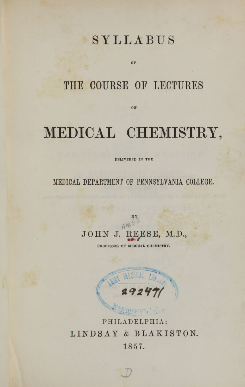 SYLLABUS THE COURSE OF LECTURES MEDICAL CHEMISTRY, DELIVERED IN THE MEDICAL DEPARTMENT OF PENNSYLVANIA COLLEGE. JOHN J. REESE, M.D., PROFESSOR OF MEDICAL CHEMISTRT. . **2H7f PHILADELPHIA: LINDSAY k BLAKISTON 185T.