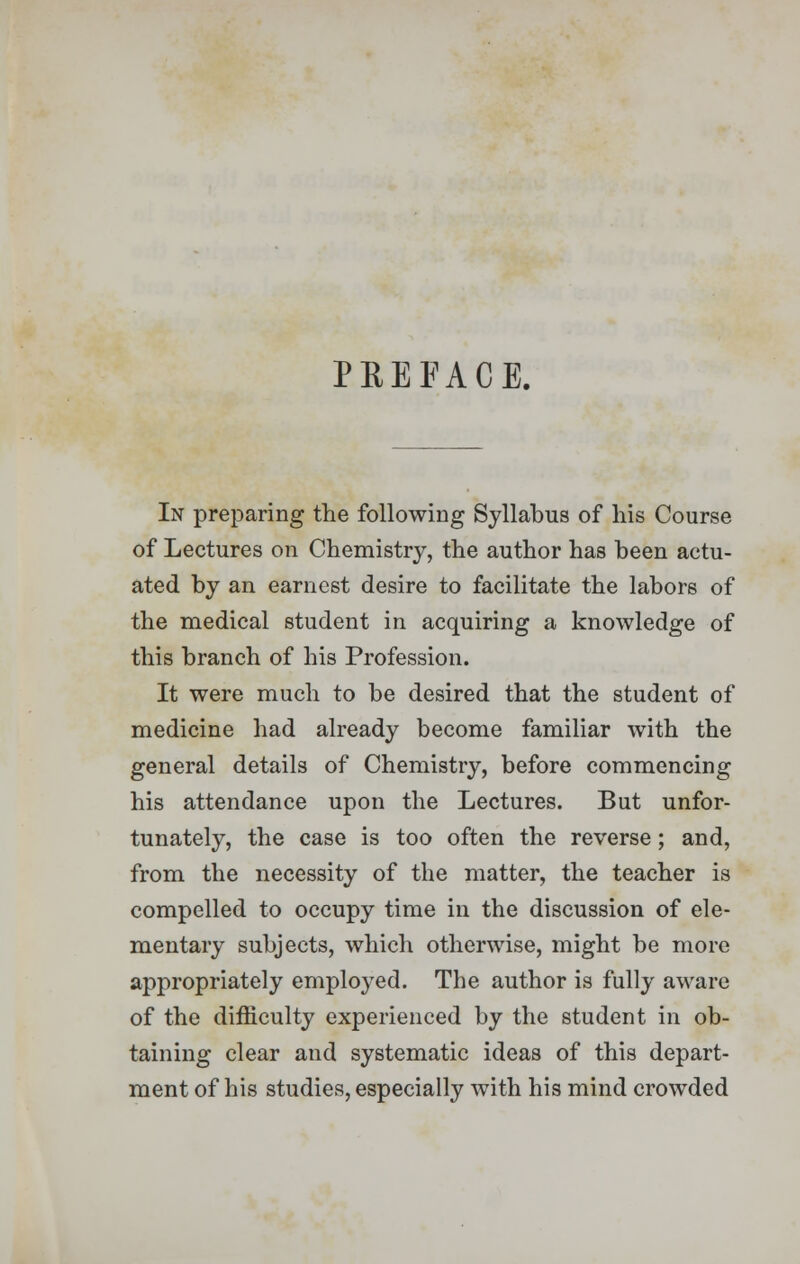 PREFACE. In preparing the following Syllabus of his Course of Lectures on Chemistry, the author has been actu- ated by an earnest desire to facilitate the labors of the medical student in acquiring a knowledge of this branch of his Profession. It were much to be desired that the student of medicine had already become familiar with the general details of Chemistry, before commencing his attendance upon the Lectures. But unfor- tunately, the case is too often the reverse; and, from the necessity of the matter, the teacher is compelled to occupy time in the discussion of ele- mentary subjects, which otherwise, might be more appropriately employed. The author is fully aware of the difficulty experienced by the student in ob- taining clear and systematic ideas of this depart- ment of his studies, especially with his mind crowded