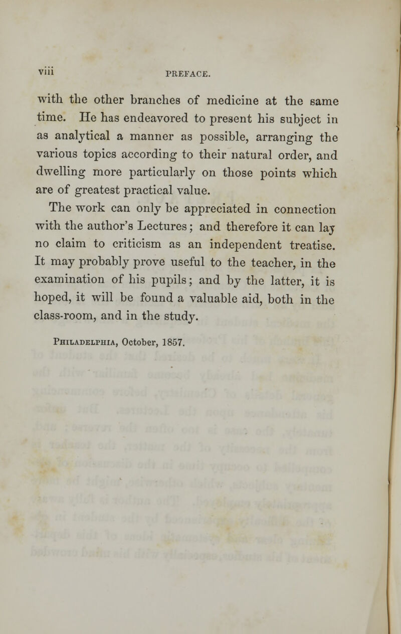 with the other branches of medicine at the same time. He has endeavored to present his subject in as analytical a manner as possible, arranging the various topics according to their natural order, and dwelling more particularly on those points which are of greatest practical value. The work can only be appreciated in connection with the author's Lectures; and therefore it can lay no claim to criticism as an independent treatise. It may probably prove useful to the teacher, in the examination of his pupils; and by the latter, it is hoped, it will be found a valuable aid, both in the class-room, and in the study. Philadelphia, October, 1857.