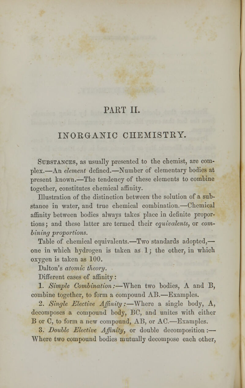 PART II. INORGANIC CHEMISTRY. Substances, as usually presented to the chemist, are com- plex.—An element defined.—Number of elementary bodies at present known.—The tendency of these elements to combine together, constitutes chemical afiinity. Illustration of the distinction between the solution of a sub- stance in water, and true chemical combination.—Chemical affinity between bodies always takes place in definite propor- tions ; and these latter are termed their equivalents, or com- bining proportions. Table of chemical equivalents.—Two standards adopted,— one in which hydrogen is taken as 1; the other, in which oxygen is taken as 100. Dalton's atomic theory. Different cases of afiinity: 1. Simple Combination:—When two bodies, A and B, combine together, to form a compound AB.—Examples. 2. Single Elective Affinity:—Where a single body, A, decomposes a compound body, BC, and unites with either B or C, to form a new compound, AB, or AC.—Examples. 3. Double Elective Affinity, or double decomposition :— Where two compound bodies mutually decompose each other,