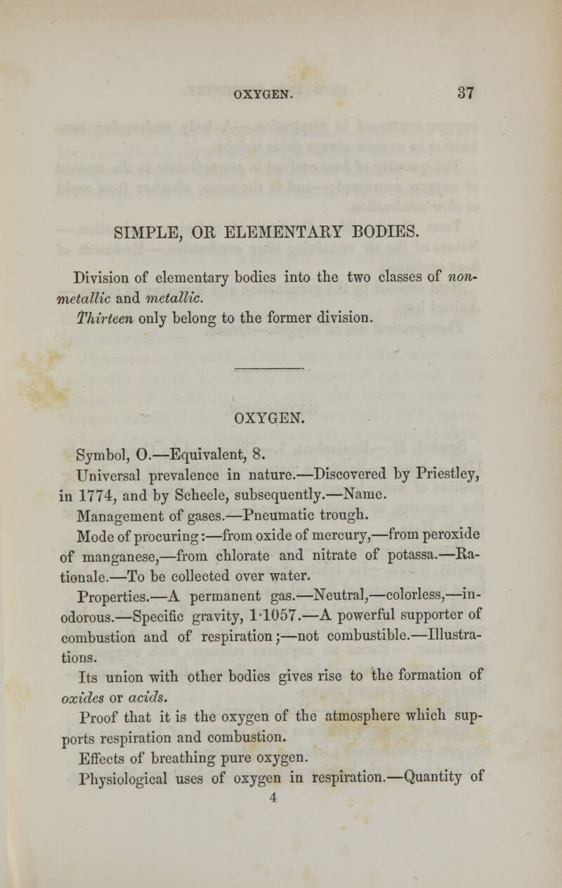 SIMPLE, OR ELEMENTARY BODIES. Division of elementary bodies into the two classes of non- metallic and metallic. Thirteen only belong to the former division. OXYGEN. Symbol, 0.—Equivalent, 8. Universal prevalence in nature.—Discovered by Priestley, in 1774, and by Scheele, subsequently.—Name. Management of gases.—Pneumatic trough. Mode of procuring:—from oxide of mercury,—from peroxide of manganese,—from chlorate and nitrate of potassa.—Ra- tionale.—To be collected over water. Properties.—A permanent gas.—Neutral,—colorless,—in- odorous.—Specific gravity, 1-1057.—A powerful supporter of combustion and of respiration;—not combustible.—Illustra- tions. Its union with other bodies gives rise to the formation of oxides or acids. Proof that it is the oxygen of the atmosphere which sup- ports respiration and combustion. Effects of breathing pure oxygen. Physiological uses of oxygen in respiration.—Quantity of 4