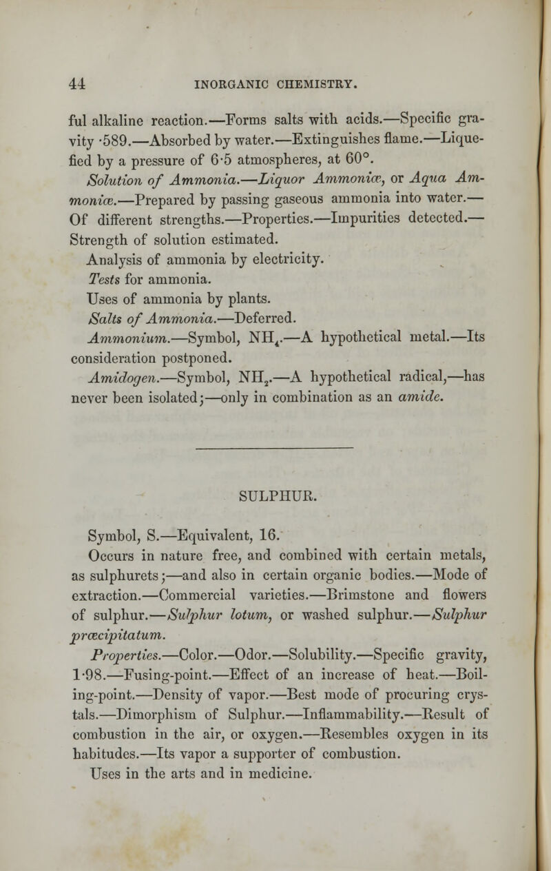 ful alkaline reaction.—Forms salts with acids.—Specific gra- vity -589.—Absorbed by water.—Extinguishes flame.—Lique- fied by a pressure of 6-5 atmospheres, at 60°. Solution of Ammonia.—Liquor Ammonia?,, or Aqua Am- monia;.—Prepared by passing gaseous ammonia into water.— Of different strengths.—Properties.—Impurities detected.— Strength of solution estimated. Analysis of ammonia by electricity. Tests for ammonia. Uses of ammonia by plants. Salts of Ammonia.—Deferred. Ammonium.—Symbol, NH4.—A hypothetical metal.—Its consideration postponed. Amidogen.—Symbol, NH2.—A hypothetical radical,—has never been isolated;—only in combination as an amide. SULPHUR. Symbol, S.—Equivalent, 16. Occurs in nature free, and combined with certain metals, as sulphurets;—and also in certain organic bodies.—Mode of extraction.—Commercial varieties.—Brimstone and flowers of sulphur.—Sulphur lotum, or washed sulphur.—Sulphur prazcipitatum. Properties.—Color.—Odor.—Solubility.—Specific gravity, 1-98.—Fusing-point.—Effect of an increase of heat.—Boil- ing-point.—Density of vapor.—Best mode of procuring crys- tals.—Dimorphism of Sulphur.—Inflammability.—Result of combustion in the air, or oxygen.—Resembles oxygen in its habitudes.—Its vapor a supporter of combustion. Uses in the arts and in medicine.