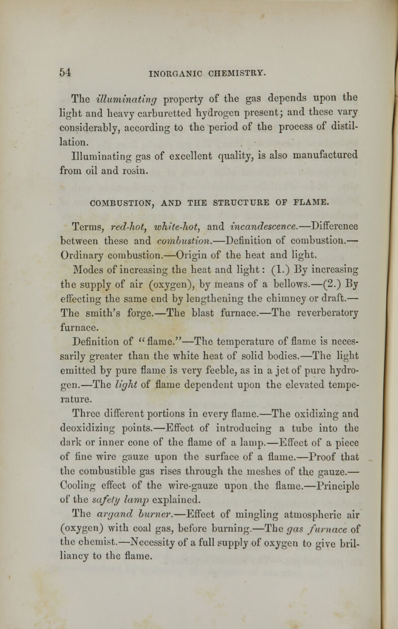 The illuminating property of the gas depends upon the light and heavy carburetted hydrogen present; and these vary considerably, according to the period of the process of distil- lation. Illuminating gas of excellent quality, is also manufactured from oil and rosin. COMBUSTION, AND THE STRUCTURE OF FLAME. Terms, red-hot, white-hot, and incandescence.—Difference between these and combustion.—Definition of combustion.— Ordinary combustion.—Origin of the heat and light. Modes of increasing the heat and light: (1.) By increasing the supply of air (oxygen), by means of a bellows.—(2.) By effecting the same end by lengthening the chimney or draft.— The smith's forge.—The blast furnace.—The reverberatory furnace. Definition of flame.—The temperature of flame is neces- sarily greater than the white heat of solid bodies.—The light emitted by pure flame is very feeble, as in a jet of pure hydro- gen.—The light of flame dependent upon the elevated tempe- rature. Three different portions in every flame.—The oxidizing and deoxidizing points.—Effect of introducing a tube into the dark or inner cone of the flame of a lamp.—Effect of a piece of fine wire gauze upon the surface of a flame.—Proof that the combustible gas rises through the meshes of the gauze.— Cooling effect of the wire-gauze upon the flame.—Principle of the safely lamp explained. The argand burner.—Effect of mingling atmospheric air (oxygen) with coal gas, before burning.—The gas furnace of the chemist.—Necessity of a full supply of oxygen to give bril- liancy to the flame.