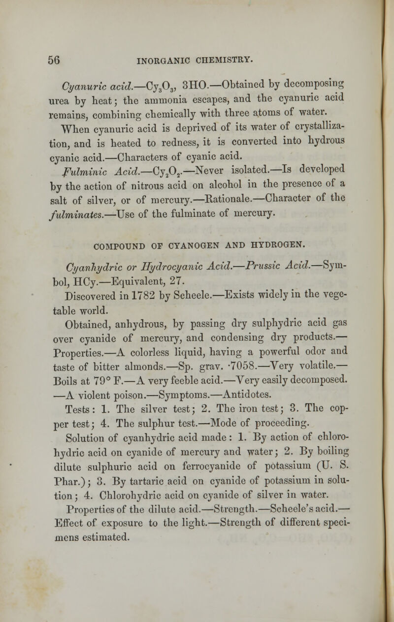 Cyanuric a«c/.—Cy303, 3HO.—Obtained by decomposing urea by heat; the ammonia escapes, and the cyanuric acid remains, combining chemically with three atoms of water. When cyanuric acid is deprived of its water of crystalliza- tion, and is heated to redness, it is converted into hydrous cyanic acid.—Characters of cyanic acid. Fulminic Acid—Cy^ — Never isolated.—Is developed by the action of nitrous acid on alcohol in the presence of a salt of silver, or of mercury.—Rationale.—Character of the fulminates.—Use of the fulminate of mercury. COMPOUND OF CYANOGEN AND HYDROGEN. Cyanhydric or Hydrocyanic Acid.—Prussic Acid.—Sym- bol, HCy.—Equivalent, 27. Discovered in 1782 by Scheele.—Exists widely in the vege- table world. Obtained, anhydrous, by passing dry sulphydric acid gas over cyanide of mercury, and condensing dry products.— Properties.—A colorless liquid, having a powerful odor and taste of bitter almonds.—Sp. grav. -7058.—Very volatile.— Boils at 79° F.—A very feeble acid.—Very easily decomposed. —A violent poison.—Symptoms.—Antidotes. Tests: 1. The silver test; 2. The iron test; 3. The cop- per test; 4. The sulphur test.—Mode of proceeding. Solution of cyanhydric acid made : 1. By action of chloro- hydric acid on cyanide of mercury and water; 2. By boiling dilute sulphuric acid on ferrocyanide of potassium (U. S. Phar.); 3. By tartaric acid on cyanide of potassium in solu- tion ; 4. Chlorohydric acid on cyanide of silver in water. Properties of the dilute acid.—Strength.—Scheele's acid.— Effect of exposure to the light.—Strength of different speci- mens estimated.