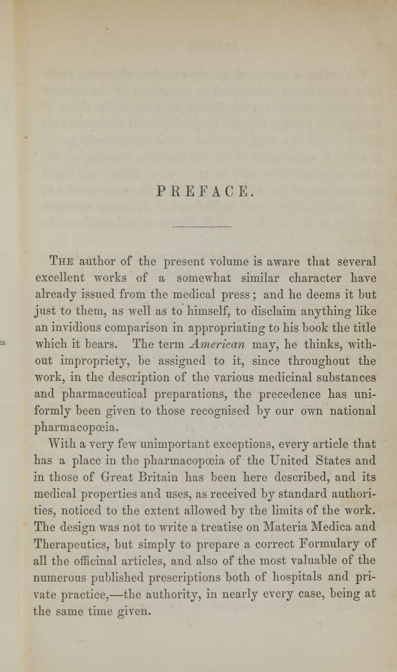 PKEFACE. The author of the present volume is aware that several excellent works of a somewhat similar character have already issued from the medical press; and he deems it but just to them, as well as to himself, to disclaim anything like an invidious comparison in appropriating to his book the title which it bears. The term American may, he thinks, with- out impropriety, be assigned to it, since throughout the work, in the description of the various medicinal substances and pharmaceutical preparations, the precedence has uni- formly been given to those recognised by our own national pharmacopoeia. With a very few unimportant exceptions, every article that has a place in the pharmacopoeia of the United States and in those of Great Britain has been here described, and its medical properties and uses, as received by standard authori- ties, noticed to the extent allowed by the limits of the work. The design was not to write a treatise on Materia Medica and Therapeutics, but simply to prepare a correct Formulary of all the officinal articles, and also of the most valuable of the numerous published prescriptions both of hospitals and pri- vate practice,—the authority, in nearly every case, being at the same time given.
