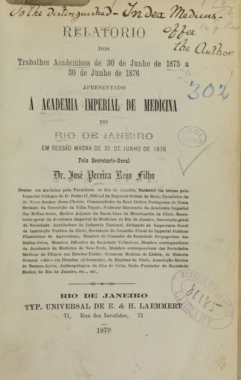 C/a RELATÓRIO Trabalhos Académicos cie 30 de Junho de 1875 a 30 de Junho de 1876 APRESENTADO i DO a ^ JIa x) x x aN. Ãlx a T\\JJ EM SESSÃO MAGNA DE 30 DE JUNHO DE 1876 Pelo Secretario-Geral §i\ %m ^cmnt f ego jfiljw Doutor em medicina pela Faculdade do Rio dc Janeiro, Bacharel cm lettras pelo Imperial Collegio de D. Pedro II, Oflicial da Imperial Ordem da Rosa, Cavalleito da de Nosso Senhor Jesus-Christo, Commendador da Real Ordem Portugueza de Nossa Senhora da Conceição da Villa-Viçosa, Professor Honorário da Academia Imperial das Bellas-Artes, Medico Adjunto da Santa Casa da Misericórdia da Corte, Secre- tario-geral da Academia Imperial de Medicina do Rio de Janeiro, Secretario-geral da Sociedade Auxiliadora da Industria Nacional, Delegado da Inspectoria Geral da Instrucçâo Publica da Corte, Secretario do Conselho Fiscal do Imperial Instituto Fluminense de Agricultura, Membro do Conselho da Sociedade Propagadora das Bellas-Artes, Membro Effectivo da Sociedade Vellosiana, Membro correspondente da Academia de Medicina de New-York, Membro correspondente das Sociedades Medicas de Illinois nos Estados-Unido?, Sciencias Medicas de Lisboa, de Historia Natural < Isis » em Dresden (Allemanha), de Hygiene de Pariz, Associação Medica de Buenos-Ayres, Anthropologica da Ilha de Cuba, Sócio Fundador da Sociedade Medica do Rio de Janeiro, etc, ete. RIO DE TYP. UNIVERSAL DE E 71, JANEIRO & h. laemm: Rua dos Inválidos, 71 KJ0 EtT <Tj X5 1879