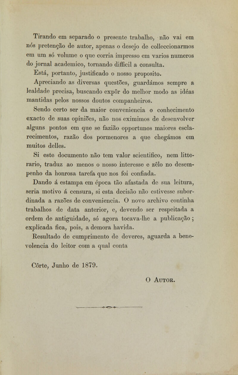 Tirando em separado o presente trabalho, não vai em nós pretenção de autor, apenas o desejo de colleccionarmos em um só volume o que corria impresso em vários números do jornal académico, tornando difficil a consulta. Está, portanto, justificado o nosso propósito. Apreciando as diversas questões, guardámos sempre a lealdade precisa, buscando expor do melhor modo as idéas mantidas pelos nossos doutos companheiros. Sendo certo ser da maior conveniência o conhecimento exacto de suas opiniões, não nos eximimos de desenvolver alguns pontos em que se fazião opportunos maiores escla- recimentos, razão dos pormenores a que chegámos em muitos delles. Si este documento não tem valor scientifico, nem litte- rario, traduz ao menos o nosso interesse e zelo no desem- penho da honrosa tarefa que nos foi confiada. Dando á estampa em época tão afastada de sua leitura, seria motivo á censura, si esta decisão não estivesse subor- dinada a razões de conveniência. O novo archivo continha trabalhos de data anterior, e, devendo ser respeitada a ordem de antiguidade, só agora tocava-lhe a publicação ; explicada fica, pois, a demora havida. Resultado de cumprimento de deveres, aguarda a bene- volência do leitor com a qual conta Corte, Junho de 1879. O Autor.