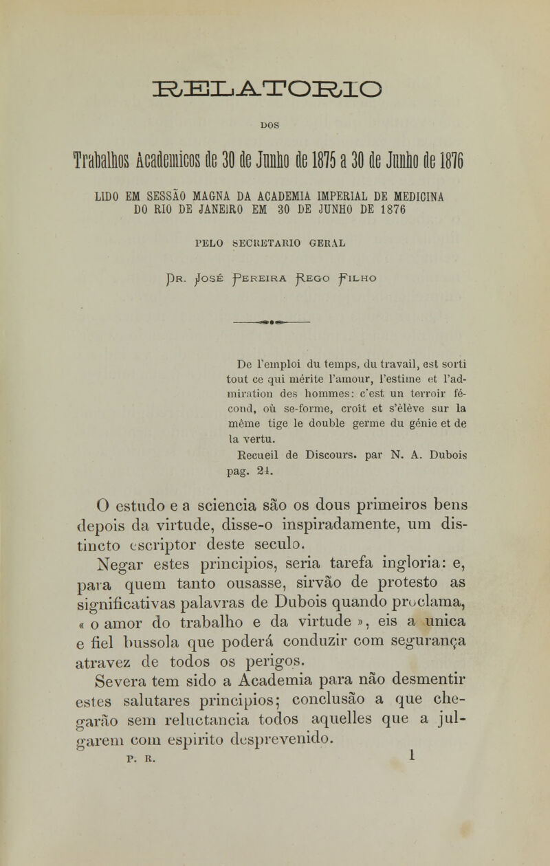 BELATOMO DOS Malhos Acaflemicos de 30 te Mo ie 1815 a 30 ie Junho k 1816 LIDO EM SESSÃO MAGNA DA ACADEMIA IMPERIAL DE MEDICINA DO RIO DE JANEIRO EM 30 DE JUNHO DE 1876 PELO SECRETARIO GERAL Pr. José Pereira PIego Pilho De Temploi du temps, du travail, est sorti tout ce qui mérite 1'amour, 1'estime et l'ad- miration des hommes: cest un terroir fé- cond, ou se-forme, croit et s'èlève sur la mème tige le double germe du génie et de la vertu. Recueil de Discours. par N. A. Dubois pag. 21. O estudo e a sciencia são os dous primeiros bens depois da virtude, disse-o inspiradamente, um dis- tincto escriptor deste século. Negar estes princípios, seria tarefa inglória: e, para quem tanto ousasse, sirvão de protesto as significativas palavras de Dubois quando proclama, « o amor do trabalho e da virtude », eis a única e fiel bússola que poderá conduzir com segurança atravez de todos os perigos. Severa tem sido a Academia para não desmentir estes salutares principios; conclusão a que che- garão sem reluctancia todos aquelles que a jul- garem com espirito desprevenido.