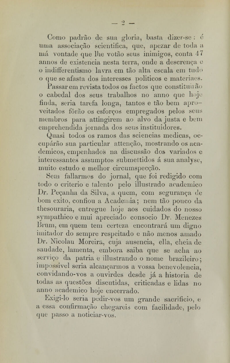 Como padrão de sua gloria, basta dizer-se : é uma associação scientifica, que, apezar de toda a má vontade que lhe votão seus inimigos, conta 47 annos de existência nesta terra, onde a descrença e o indifferentismo lavra em tão alta escala em tudo o que se afasta dos interesses politicos e materiaes. Passarem revista todos os factos que constituirão o cabedal dos seus trabalhos no anno que hoje finda, seria tarefa longa, tantos e tão bem apro- veitados fôrão os esforços empregados pelos seus membros para attingirem ao alvo da justa e bem emprehendida jornada dos seus instituidores. Quasi todos os ramos das sciencias medicas, oc- cupárão sua particular attenção, mostrando os aca- démicos, empenhados na discussão dos variados e interessantes assumptos submettidos á sua analyse, muito estudo e melhor circumspecção. Sem fallarmos do jornal, que foi redigido com todo o critério e talento pelo illustrado académico Dr. Peçanha da Silva, a quem, com segurança de bom êxito, confiou a Academia; nem tão pouco da thesouraria, entregue hoje aos cuidados do nosso sympathico e mui apreciado consócio Dr. Menezes Brum, em quem tem certeza encontrará um digno imitador do sempre respeitado e não menos amado Dr. Nicolau Moreira, cuja ausência, ella, cheia de saudade, lamenta, embora saiba que se acha ao serviço da pátria e illustrando o nome brazileiro; impossível seria alcançarmos a vossa benevolência, convidando-vos a ouvirdes desde já a historia de todas as questões discutidas, criticadas e lidas no anno académico hoje encerrado. Exigi-lo seria pedir-vos um grande sacrifício, e a essa confirmação chegareis com facilidade, pelo que passo a noticiar-vos.