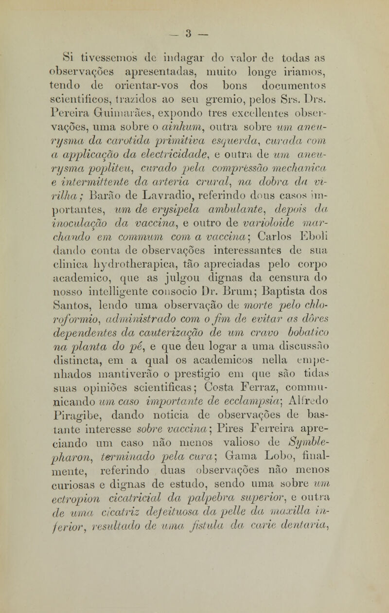 Si tivéssemos de indagar do valor de todas as observações apresentadas, muito longe iríamos, tendo de orientar-vos dos bons documentos scientiíieos, trazidos ao seu grémio, pelos Srs. Drs. Pereira Guimarães, expondo tres exeellentes obser- vações, uma sobre o ainlium, outra sobre um aneu- rysma da carótida primitiva esquerda, curada com a applicação da electricidade, e outra de um aneu- rysma popliteu, curado pela compressão mechanica e intermittente da artéria crural, na dobra da vi- rilha; Barão de Lavradio, referindo dous casos im- portantes, um de erysipela ambulante, depois da inoculação da vaccina, e outro de varióloide mar- chando em commum com a vaccina; Carlos Eboli dando conta de observações interessantes de sua clinica hydrotherapica, tão apreciadas pelo corpo académico, que as julgou dignas da censura do nosso intelligente consócio Dr. Brum; Baptista dos Santos, lendo uma observação de morte pelo chio- rofiormio, administrado com o fim de evitar as dores dependentes da cauterização de um cravo bobai ico na planta do pé, e que deu logar a uma discussíio disfincta, em a qual os académicos nella empe- nhados mantiverão o prestigio em que são tidas suas opiniões scientificas; Costa Ferraz, comum- nicando um caso importante de ecclampsia] Alfredo Piragibe, dando noticia de observações de bas- tante interesse sobre vaccina] Pires Ferreira apre- ciando um caso não menos valioso de Symble- pharou, terminado pela cura] Gama Lobo, final- mente, referindo duas observações não menos curiosas e dignas de estudo, sendo uma sobre um ectropion cicatricial da pálpebra superior, e outra de uma, cicatriz defeituosa da pelle da maxilla in- ferior, resultado de uma fistula da carie dentaria,