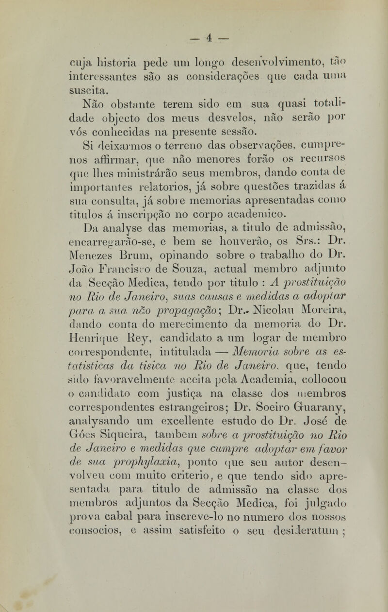 cuja historia pede um longo desenvolvimento, tão interessantes são as considerações que cada uma suscita. Não obstante terem sido em sua quasi totali- dade objecto dos meus desvelos, não serão por vós conhecidas na presente sessão. Si deixarmos o terreno das observações, cumpre- nos affirmar, que não menores forão os recursos que lhes ministrarão seus membros, dando conta de importantes relatórios, já sobre questões trazidas á sua consulta, já sobi e memorias apresentadas como titulos á inscripção no corpo académico. Da analyse das memorias, a titulo de admissão, encarregarào-se, e bem se houverão, os Srs.: Dr. Menezes Bruni, opinando sobre o trabalho do Dr. João Francisco de Souza, actual membro adjunto da Secção Medica, tendo por titulo : A prostituição no Rio de Janeiro, suas causas e medidas a adoptar para a sua não propagação; Dr.- Nicolau Moreira, dando conta do merecimento da memoria do Dr. Henrique Rey, candidato a um logar de membro correspondente, intitulada — Memoria sobre as es- tatísticas da tísica no Rio de Janeiro, que, tendo sido favoravelmente aceita pela Academia, collocou o candidato com justiça na classe dos membros correspondentes estrangeiros; Dr. Soeiro Guarany, analysando um excellente estudo do Dr. José de Góes Siqueira, também sobre a prostituição no Rio de Janeiro e medidas que cumpre adoptar em favor de sua prophylaxia, ponto que seu autor desen- volveu com muito critério, e que tendo sido apre- sentada para titulo de admissão na classe dos membros adjuntos da Secção Medica, foi julgado prova cabal para inscreve-lo no numero dos nossos consócios, e assim satisfeito o seu desiieratum ;