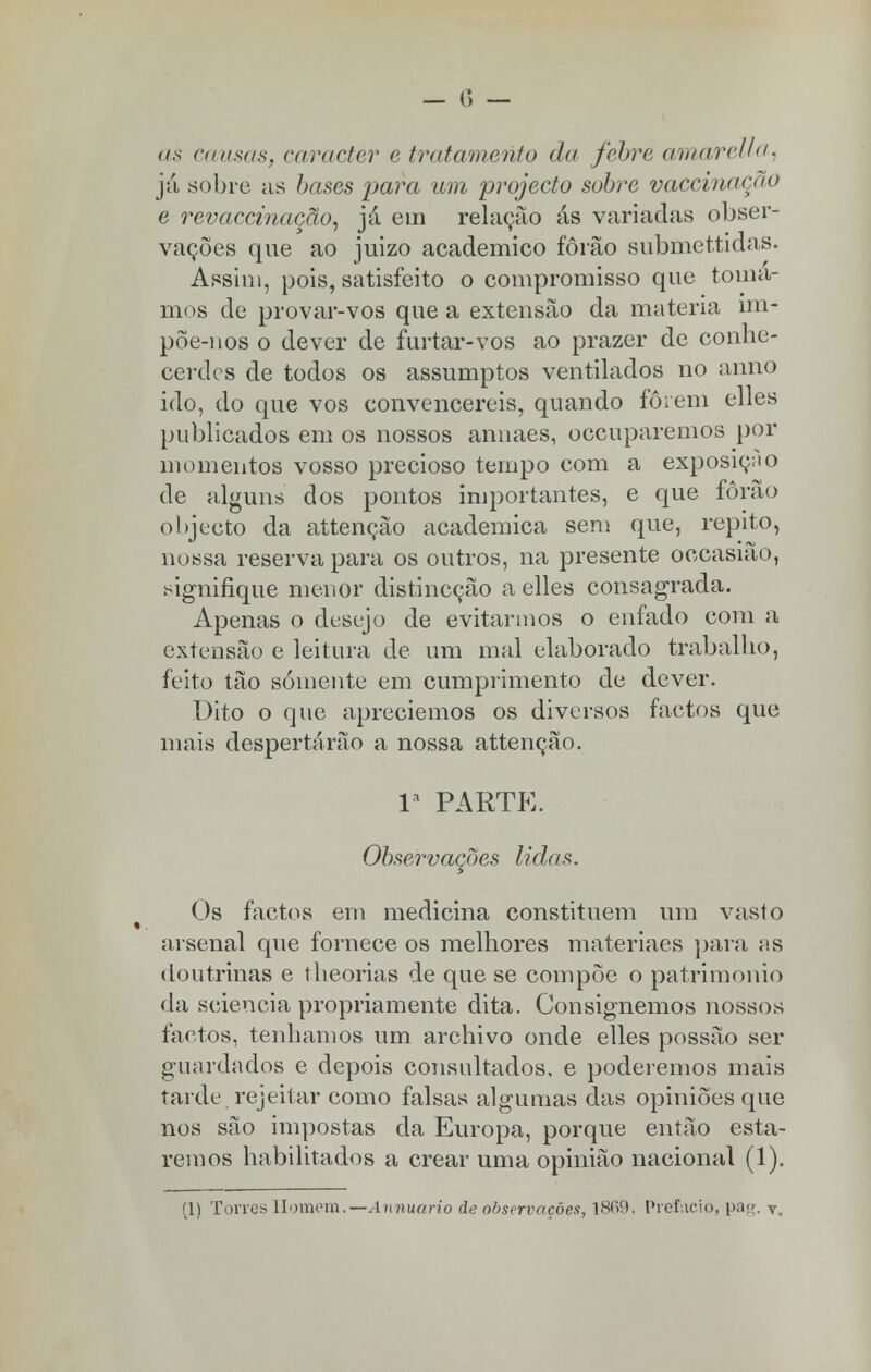 Ha. já sobre as bases para um projecto sobre vaccinaçao e revaccinação, já em relação ás variadas obser- vações que ao juizo académico fôrão submettidas. Assim, pois, satisfeito o compromisso que toma- mos de provar-vos que a extensão da matéria mi- põe-nos o dever de furtar-vos ao prazer de conhe- cerdes de todos os assumptos ventilados no anno ido, do que vos convencereis, quando forem elles publicados em os nossos annaes, oceuparemos por momentos vosso precioso tempo com a exposição de alguns dos pontos importantes, e que fôrão objecto da attençào académica sem que, repito, nossa reserva para os outros, na presente occasião, signifique menor distineção a elles consagrada. Apenas o desejo de evitarmos o enfado com a extensão e leitura de um mal elaborado trabalho, feito tão somente em cumprimento de dever. Dito o que apreciemos os diversos factos que mais despertárão a nossa attenção. Ia PARTE. Observações lidas. Os factos em medicina constituem um vasto arsenal que fornece os melhores materiaes para as doutrinas e theorias de que se compõe o património da sciencia propriamente dita. Consignemos nossos factos, tenhamos um archivo onde elles possão ser guardados e depois consultados, e poderemos mais tarde rejeitar como falsas algumas das opiniões que nos são impostas da Europa, porque então esta- remos habilitados a crear uma opinião nacional (1). (1) Tones Homem.— Annuario de observações, 18C>9. Prefacio, pa«. y.