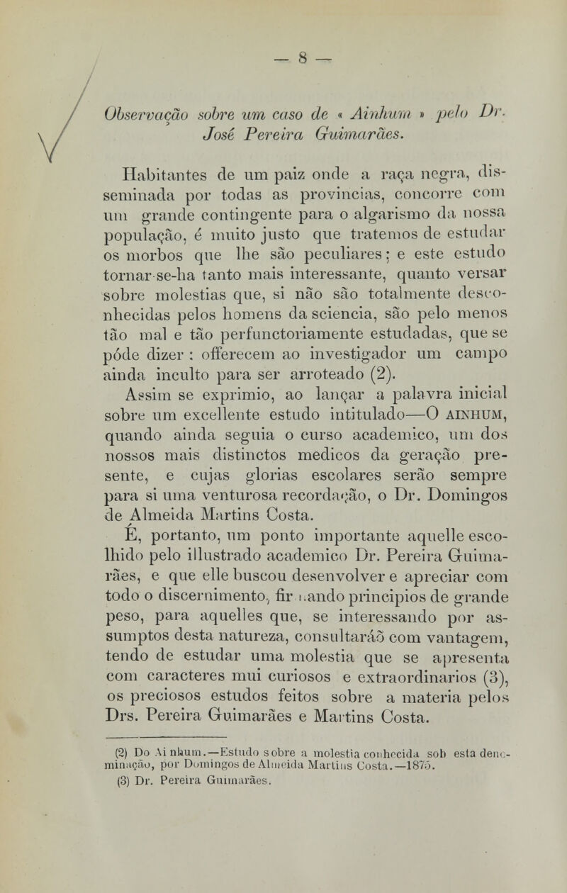 Observação sobre um caso de « Ainhurn » pelo Dr. José Pereira Guimarães. Habitantes de um paiz onde a raça negra, dis- seminada por todas as províncias, concorre com um grande contingente para o algarismo da nossa população, é muito justo que tratemos de estudar os morbos que lhe são peculiares: e este estudo tornar se-ha tanto mais interessante, quanto versar sobre moléstias que, si não são totalmente desco- nhecidas pelos homens da sciencia, são pelo menos tão mal e tão perfunctoriamente estudadas, que se pôde dizer : ofierecem ao investigador um campo ainda inculto para ser arroteado (2). Assim se exprimio, ao lançar a palavra inicial sobre um excellente estudo intitulado—O ainhum, quando ainda seguia o curso académico, um dos nossos mais distinctos médicos da geração pre- sente, e cujas glorias escolares serão sempre para si uma venturosa recordação, o Dr. Domingos de Almeida Martins Costa. E, portanto, um ponto importante aquelle esco- lhido pelo illustrado académico Dr. Pereira Guima- rães, e que elle buscou desenvolver e apreciar com todo o discernimento., fir i.ando principios de grande peso, para aquelles que, se interessando por as- sumptos desta natureza, consultarão com vantagem, tendo de estudar uma moléstia que se apresenta com caracteres mui curiosos e extraordinários (3), os preciosos estudos feitos sobre a matéria pelos Drs. Pereira Guimarães e Martins Costa. (2) Do Ai nhutn.—Estudo sobre a moléstia conhecida sob esta deno- minação, por Domingos de Almeida Martins Costa.—187ó. (3) Dr. Pereira Guimarães.