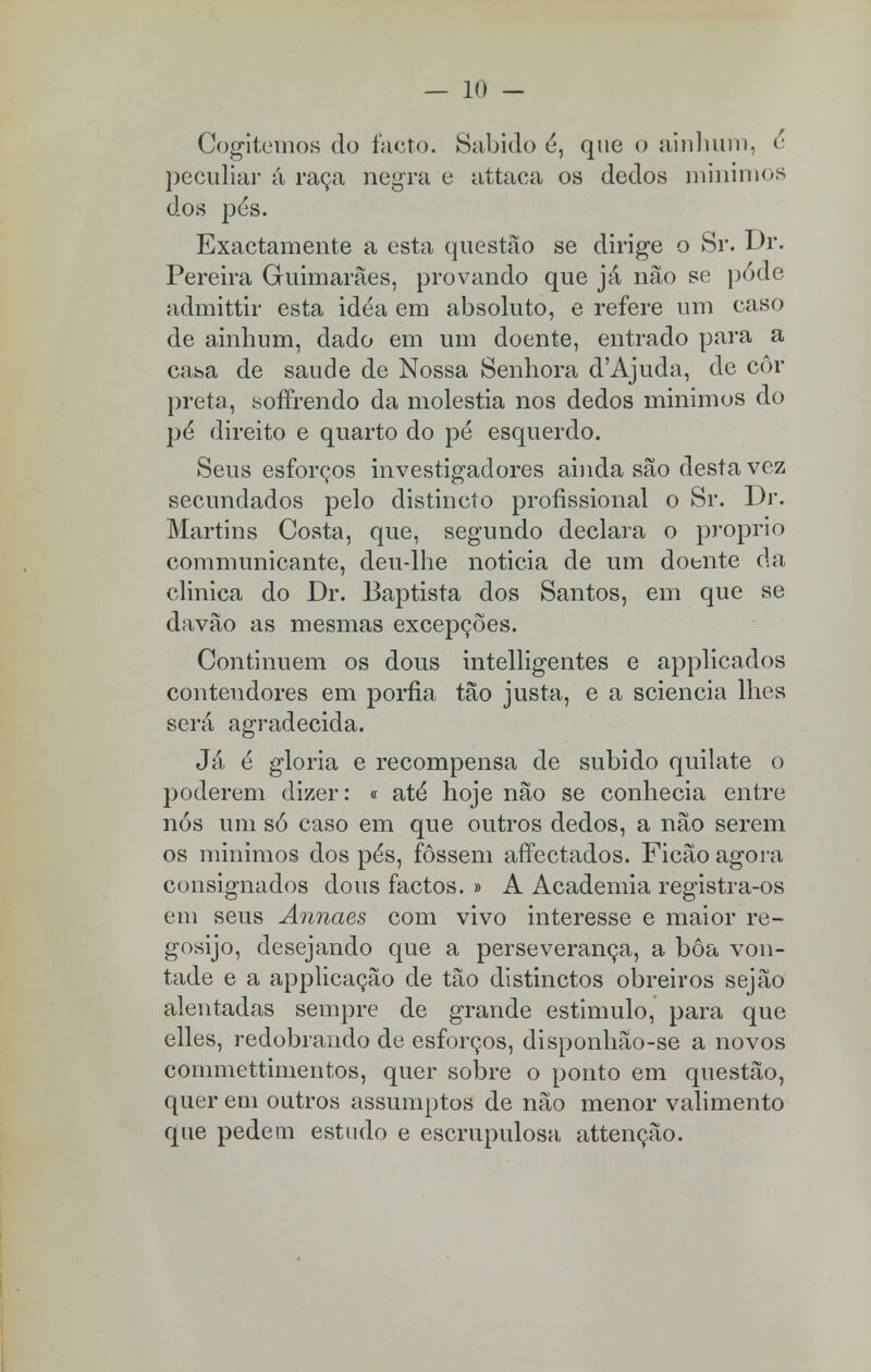 Cogitemos do facto. Sabido é, que o ainhum, e peculiar á raça negra e attaca os dedos mínimos dos pés. Exactamente a esta questão se dirige o Sr. Dr. Pereira Guimarães, provando que já não se pode admittir esta idéa em absoluto, e refere um caso de ainhum, dado em um doente, entrado para a casa de saúde de Nossa Senhora d'Ajuda, de cor preta, soffrendo da moléstia nos dedos mínimos do pé direito e quarto do pé esquerdo. Seus esforços investigadores ainda são desta vez secundados pelo distincto profissional o Sr. Dr. Martins Costa, que, segundo declara o próprio communicante, deu-lhe noticia de um doente da clinica do Dr. Baptista dos Santos, em que se davão as mesmas excepções. Continuem os dous intelligentes e applicados contendores em porfia tão justa, e a sciencia lhes será agradecida. Já é gloria e recompensa de subido quilate o poderem dizer: « até hoje não se conhecia entre nós um só caso em que outros dedos, a não serem os mínimos dos pés, fossem affectados. Ficão agora consignados dous factos. » A Academia registra-os em seus Annaes com vivo interesse e maior re- gosijo, desejando que a perseverança, a bôa von- tade e a applicação de tão distinctos obreiros sejão alentadas sempre de grande estimulo, para que elles, redobrando de esforços, disponhão-se a novos commettimentos, quer sobre o ponto em questão, quer em outros assumptos de não menor valimento que pedem estudo e escrupulosa attenção.