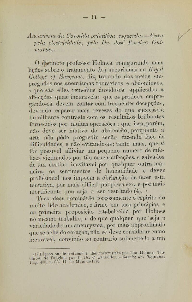 — 11 - Aneurisma da Carótida primitiva esquerda .—Cura pela electricidade, pelo Dr. José Pereira Gui- marães. O dietincto professor Holmes, inaugurando suas lições sobre o tratamento dos aneurismas no Royai College of Surgeons, diz, tratando dos meios em- pregados nos aneurismas tlioraxicos e abdominaes, « que são elles remédios duvidosos, applicados a affecções quasi incuráveis; que os práticos, empre- gando-os, devem contar com frequentes decepções, devendo esperar mais revezes do que successos; humilhante contraste com os resultados brilhantes fornecidos por muitas operações ; que isso, porém, não deve ser motivo de abstenção, porquanto a arte não pôde progredir senão fazendo íace ás difíiculdades, e não evitando-as; tanto mais, que si for possivel alliviar um pequeno numero de infe- lizes victimados por tão cruéis affecções, e salva-los de um destino inevitável por qualquer outra ma- neira, os sentimentos de humanidade e dever profissional nos impõem a obrigação de fazer esta tentativa, por mais difficil que possa ser, e por mais mortificante que seja o seu resultado (4). » Taes idéas dominârão forçosamente o espirito do muito lido académico, e firme em taes princípios e na primeira proposição estabelecida por Holmes no mesmo trabalho, « de que qualquer que seja a variedade de um aneurysma, por mais approximado que se ache do coração, não se deve considerar como incurável, convindo ao contrario submette-lo a um (\) Léçons sur le traitement des anéurysmes par Tim. Holmes. Tra- duites de 1'anglais par le Dr. 0. Caussidon.—Gazette des llopilaux.