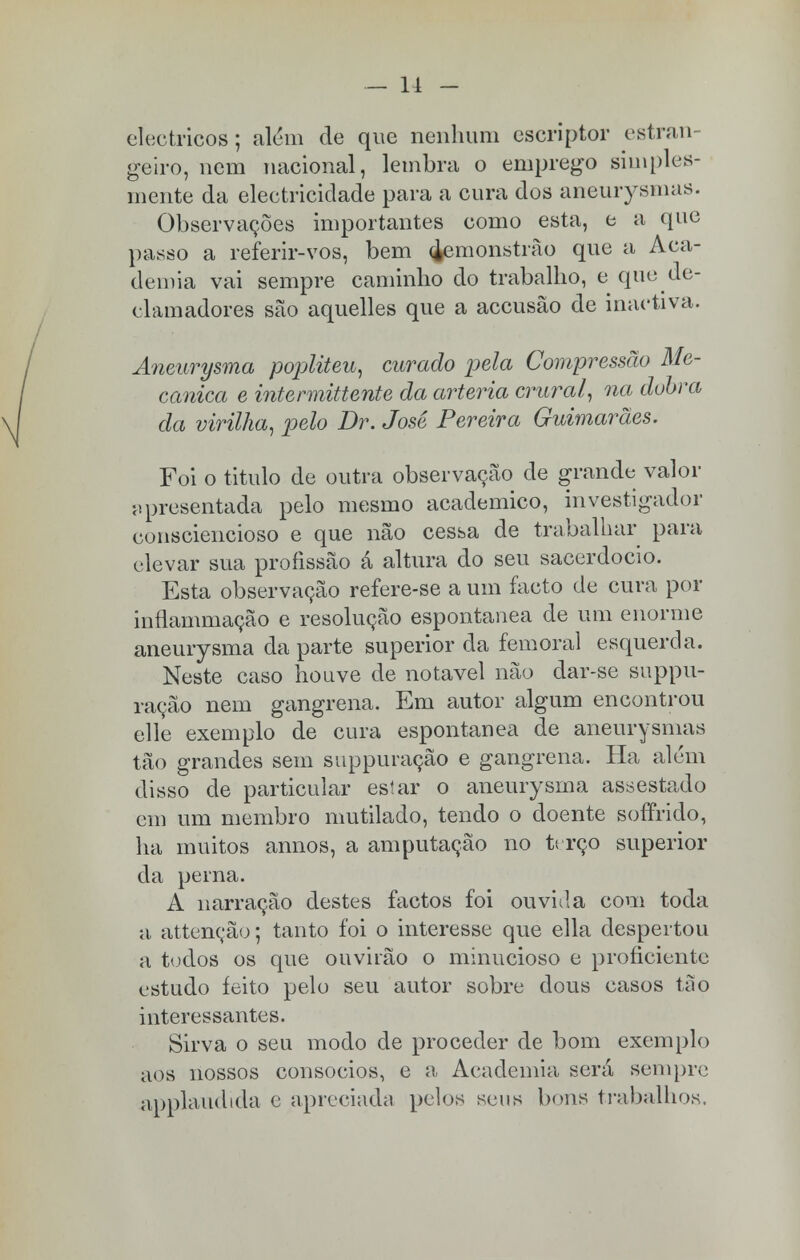 — 11 - eléctricos; além de que nenhum escriptor estran geiro, nem nacional, lembra o emprego simples- mente da electricidade para a cura dos aneurysmas. Observações importantes como esta, e a que passo a referir-vos, bem ^emonstrão que a Aca- demia vai sempre caminho do trabalho, e que de- clamadores são aquelles que a accusâo de inactiva. Aneurysma popliteu, curado pela Compressão Me- cânica e intennittente da artéria crural, na dobra da virilha, pelo Br. José Pereira Guimarães. Foi o titulo de outra observação de grande valor apresentada pelo mesmo académico, investigador consciencioso e que não cessa de trabalhar para elevar sua profissão â altura do seu sacerdócio. Esta observação refere-se a um facto de cura por inílammação e resolução espontânea de um enorme aneurysma da parte superior da femoral esquerda. Neste caso houve de notável não dar-se suppu- ração nem gangrena. Em autor algum encontrou elle exemplo de cura espontânea de aneurysmas tão grandes sem suppuração e gangrena. Ha além disso de particular estar o aneurysma assestado em um membro mutilado, tendo o doente soffrido, ha muitos annos, a amputação no terço superior da perna. A narração destes factos foi ouvida com toda a attenção; tanto foi o interesse que ella despertou a todos os que ouvirão o minucioso e proficiente estudo feito pelo seu autor sobre dous casos tão interessantes. Sirva o seu modo de proceder de bom exemplo aos nossos consócios, e a, Academia será sempre applaudida e apreciada pelos seus bons trabalhos,
