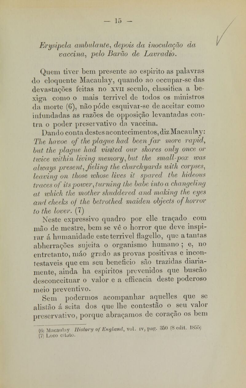 Erysipela ambulante, depois da inoculação da vaccina, pelo Barão de Lavradio. Quem tiver bem presente ao espirito as palavras do eloquente Macaulay, quando ao occupar-se das devastações feitas no xvn século, classifica a be- xiga como o mais terrivel de todos os ministros da morte (6), não pôde esquivar-se de aceitar como infundadas as razões de opposição levantadas con- tra o poder preservativo da vaccina. Dando conta destes acontecimentos, dizMacaulay: The havoe of the plague had been far more rapid, but the plague had visited our shores only once or tivice within living memory, but the small-pox was always present, fieling the churchyards with corpses, leaving on those whose lives it spared the hideous traces of itspower, turning the babe into a changeling at which the mother shuddered and making the eyes andcheeks of the betrothed maiden objects of horror to the lover. (7) Neste expressivo quadro por elle traçado com mão de mestre, bem se vê o horror que deve inspi- rar á humanidade este terrivel flagello, que a tantas abherrações sujeita o organismo humano ; e, no entretanto, mâo grado as provas positivas e incon- testáveis que em seu beneficio são trazidas diaria- mente, ainda ha espíritos prevenidos que buscão desconceituar o valor e a efficacia deste poderoso meio preventivo. Sem podermos acompanhar aquelles que se alisíão á seita dos que lhe contestão o seu valor preservativo, porque abraçamos de coração os bem ~ÍÕj Macaulay Mslory of England, vol. iv, pag. 350 (8 edit. 1855) (7) Loco eilato.
