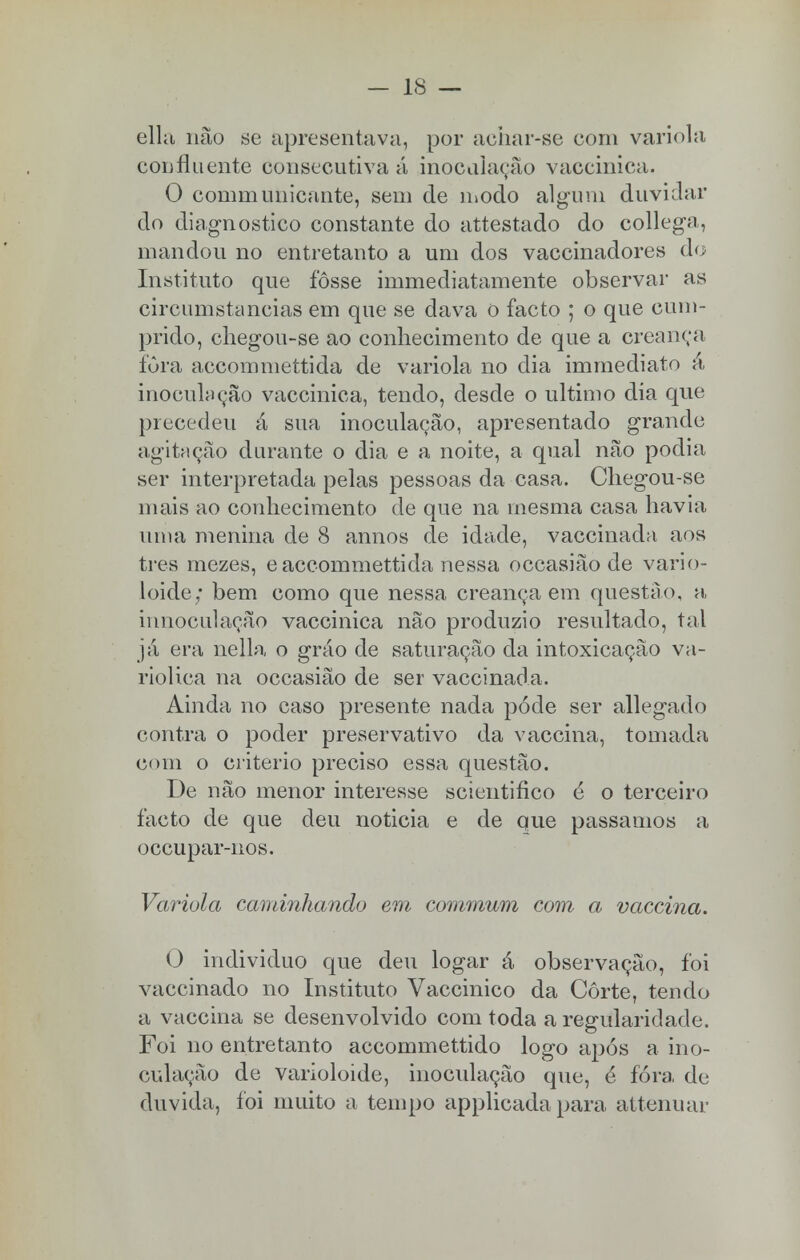ella não se apresentava, por achar-se com varíola confluente consecutiva á inocularão vaccinica, O communicante, sem de modo algum duvidar do diagnostico constante do attestado do collega, mandou no entretanto a um dos vaccinadores do Instituto que fosse immediatamente observar as circumstancias em que se dava 0 facto ; o que cum- prido, chegou-se ao conhecimento de que a creança fura accommettida de varíola no dia immediato á inoculação vaccinica, tendo, desde o ultimo dia que precedeu á sua inoculação, apresentado grande agitação durante o dia e a noite, a qual não podia ser interpretada pelas pessoas da casa. Chegou-se mais ao conhecimento de que na mesma casa havia uma menina de 8 annos de idade, vaccinada aos tres mezes, eaccommettida nessa occasião de vario- loide; bem como que nessa creança em questão, a innoculação vaccinica não produzio resultado, tal já era nella o gráo de saturação da intoxicação va- riolica na occasião de ser vaccinada. Ainda no caso presente nada pode ser allegado contra o poder preservativo da vaccina, tomada com o critério preciso essa questão. De não menor interesse scientifico é o terceiro facto de que deu noticia e de que passamos a occupar-nos. Varíola caminhando em commum com a vaccina. O individuo que deu logar ã observação, foi vaccinado no Instituto Vaccinico da Corte, tendo a vaccina se desenvolvido com toda a regularidade. Foi no entretanto accommettido logo após a ino- culação de varioloide, inoculação que, é fora, de duvida, foi muito a tempo applicada para attenuar