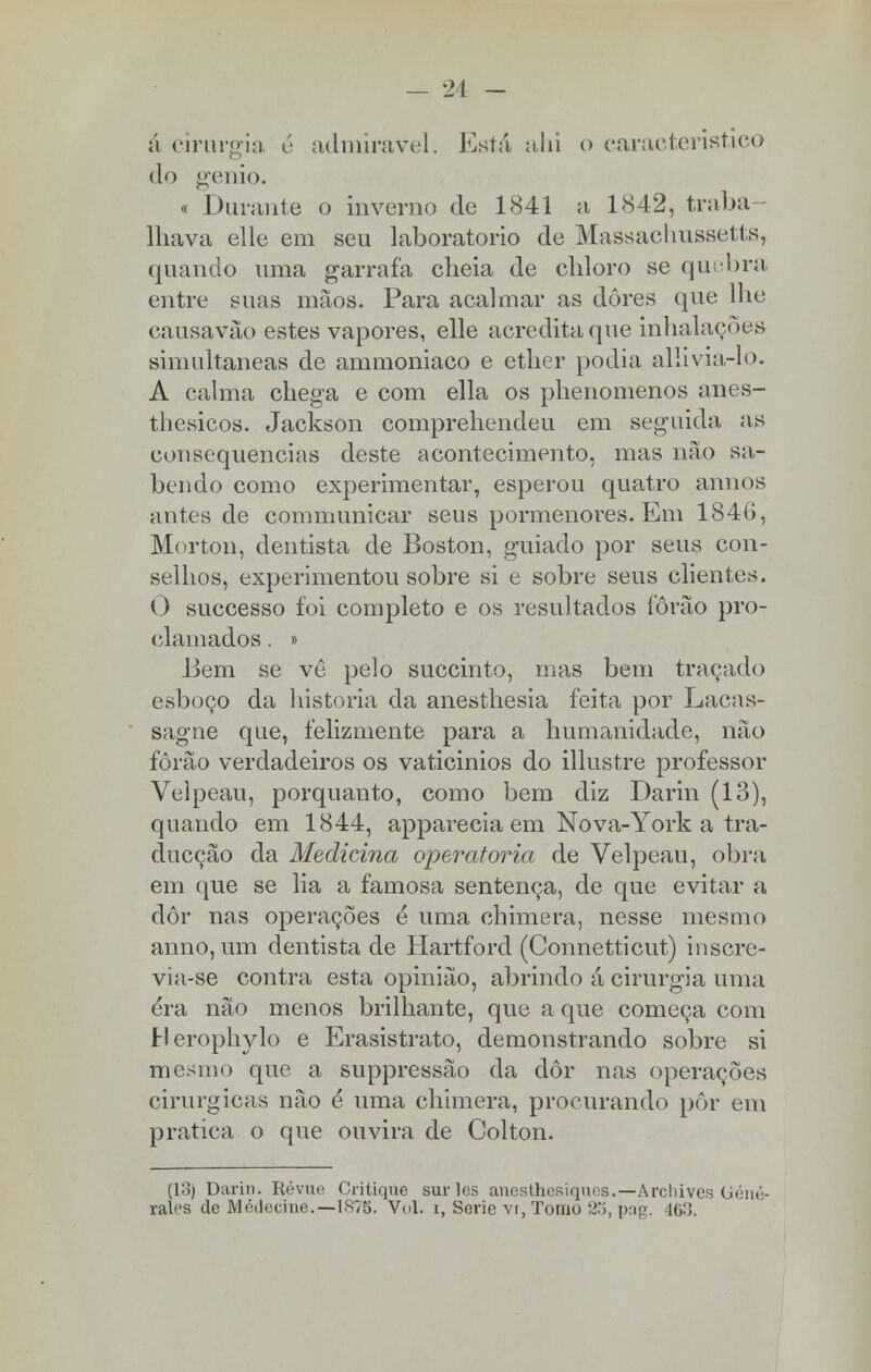 ;i cirurgia é admirável. Está alii o característico do génio. « Durante o inverno de 1841 a 1842, traba- lhava elle em seu laboratório de Massachussetts, quando uma garrafa cheia de cliloro se quebra entre suas mãos. Para acalmar as dores que lhe causavào estes vapores, elle acredita que inhalações simultâneas de ammoniaco e ether podia allivia-lo. A calma chega e com ella os phenomenos anes- thesicos. Jackson comprehendeu em seguida as consequências deste acontecimento, mas não sa- bendo como experimentar, esperou quatro annos antes de communicar seus pormenores. Em 1846, Morton, dentista de Boston, guiado por seus con- selhos, experimentou sobre si e sobre seus clientes. O successo foi completo e os resultados íôrão pro- clamados . » Bem se vê pelo succinto, mas bem traçado esboço da historia da anesthesia feita por Lacas- sagne que, felizmente para a humanidade, não fôrão verdadeiros os vaticinios do illustre professor Velpeau, porquanto, como bem diz Darin (13), quando em 1844, apparecia em Nova-York a tra- ducção da Medicina operatória de Velpeau, obra em que se lia a famosa sentença, de que evitar a dor nas operações ê uma chimera, nesse mesmo anno, um dentista de Hartford (Connetticut) inscre- via-se contra esta opinião, abrindo á cirurgia uma éra não menos brilhante, que a que começa com tlerophylo e Erasistrato, demonstrando sobre si mesmo que a suppressào da dor nas operações cirúrgicas nào é uma chimera, procurando pôr em pratica o que ouvira de Colton. (13) Darin. Révue Critique sur les anesthesiqucs.—Archives (jéné- ralcs de Módecine.—1875. Vol. i, Serie vi, Tomo 2o, pag. 463.