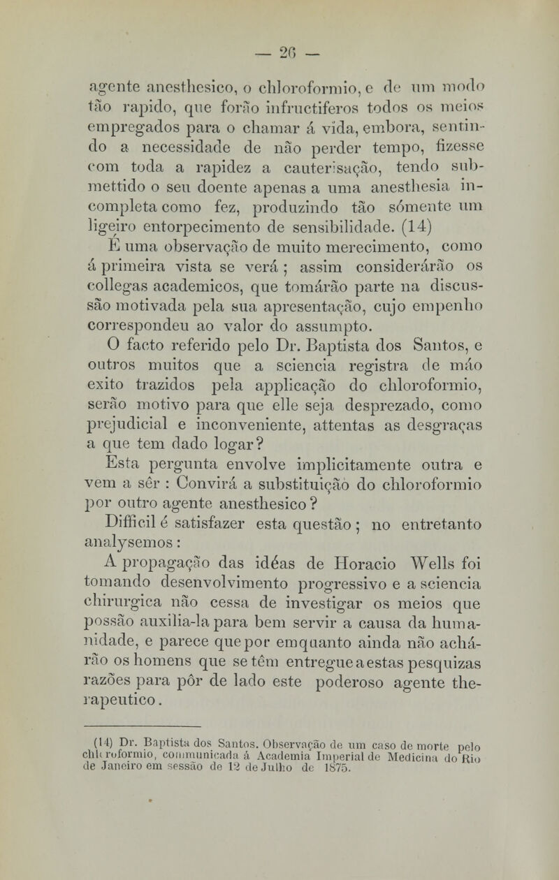 — 20 — agente anesthesico, o chloroformio, e de um modo tão rápido, que forão infructiferos todos os meios empregados para o chamar â vida, embora, sentin - do a necessidade de não perder tempo, fizesse com toda a rapidez a cauterisação, tendo sub- mettido o seu doente apenas a uma anesthesia in- completa como fez, produzindo tão somente um ligeiro entorpecimento de sensibilidade. (14) E uma observação de muito merecimento, como á primeira vista se verá ; assim considerarão os collegas académicos, que tomárão parte na discus- são motivada pela sua apresentação, cujo empenho correspondeu ao valor do assumpto. O facto referido pelo Dr. Baptista dos Santos, e outros muitos que a sciencia registra de máo êxito trazidos pela applicação do chloroformio, serão motivo para que elle seja desprezado, como prejudicial e inconveniente, attentas as desgraças a que tem dado logar? Esta pergunta envolve implicitamente outra e vem a ser : Convirá a substituição do chloroformio por outro agente anesthesico ? Difficil é satisfazer esta questão ; no entretanto analysemos: A propagação das idéas de Horácio Wells foi tomando desenvolvimento progressivo e a sciencia chirurgica não cessa de investigar os meios que possão auxilia-la para bem servir a causa da huma- nidade, e parece que por emqaanto ainda não achá- rão os homens que se têm entregue a estas pesquizas razões para pôr de lado este poderoso agente the- rapeutico. (14) Dr. Baptista dos Santos. Observação de um caso de morte pelo clih roformio, communicada á Academia Imperial de Medicina do Rio