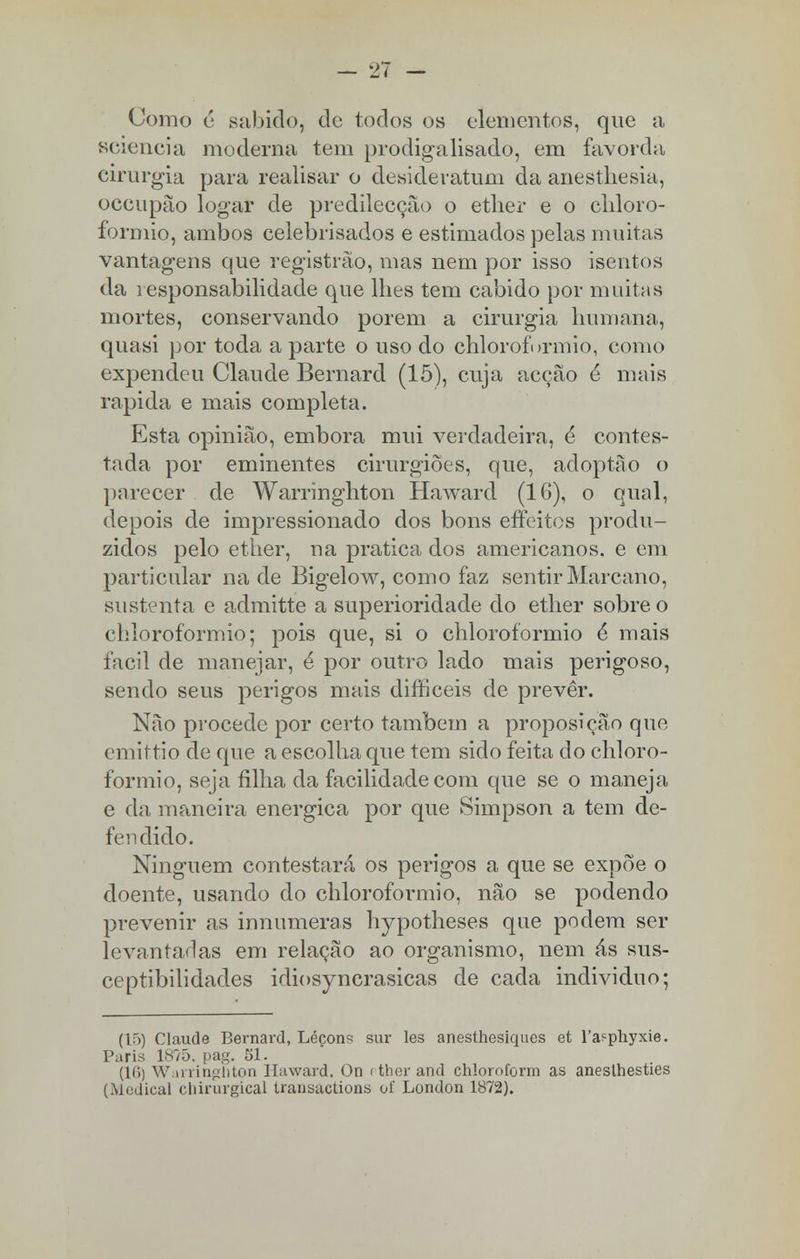 Como ê sabido, de todos os elementos, que a sciencia moderna tem prodigalisado, em favorda cirurgia para realisar o desideratum da anesthesia, occupào logar de predilecção o etlier e o chloro- formio, ambos celebrisados e estimados pelas muitas vantagens que registrão, mas nem por isso isentos da responsabilidade que lhes tem cabido por muitas mortes, conservando porem a cirurgia humana, quasi por toda a parte o uso do chloroformio, como expendeu Claude Bernard (15), cuja acção é mais rápida e mais completa. Esta opinião, embora mui verdadeira, é contes- tada por eminentes cirurgiões, que, adoptào o parecer de Warringhton Haward (16), o qual, depois de impressionado dos bons effeitos produ- zidos pelo ether, na pratica dos americanos, e em particular na de Bigelow, como faz sentir Marcano, sustenta e admitte a superioridade do ether sobre o chloroformio; pois que, si o chloroformio é mais fácil de manejar, é por outro lado mais perigoso, sendo seus perigos mais difficeis de prevêr. Não procede por certo também a proposição que. emittio de que a escolha que tem sido feita do chloro- formio, seja filha da facilidade com que se o maneja e da maneira enérgica por que Simpson a tem de- fendido. Ninguém contestará os perigos a que se expõe o doente, usando do chloroformio, não se podendo prevenir as innumeras hypotheses que podem ser levantarias em relação ao organismo, nem ás sus- ceptibilidades idiosyncrasicas de cada individuo; (15) Claude Bernard, Léçons sur les anesthesiques et l'a?phyxie. Paris 1875. pag. 51. (1(1) Warringhton Haward. On pther and chloroform as aneslhesties (Medicai chirurgical transàctions of London 1872).