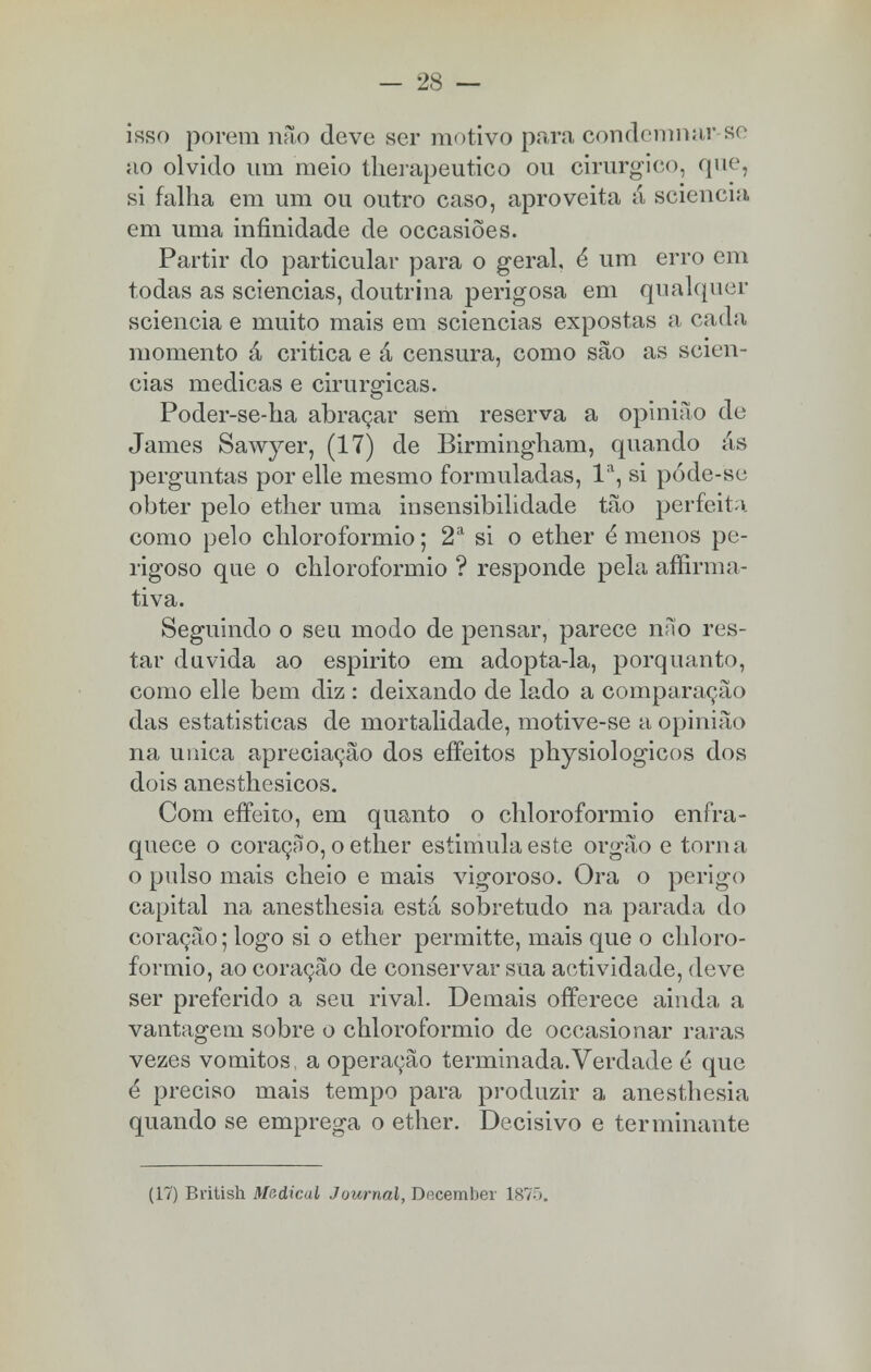 isso porem não deve ser motivo para condemnar se ao olvido um meio therapeutico ou cirúrgico, que, si falha em um ou outro caso, aproveita á sciencia em uma infinidade de occasiões. Partir do particular para o geral, é um erro em todas as sciencias, doutrina perigosa em qualquer sciencia e muito mais em sciencias expostas a cada momento á critica e á censura, como são as scien- cias medicas e cirúrgicas. Poder-se-ha abraçar sem reserva a opinião de James Sawyer, (17) de Birmingham, quando ás perguntas por elle mesmo formuladas, Ia, si póde-se obter pelo ether uma insensibilidade tão perfeita como pelo chloroformio; 2a si o ether é menos pe- rigoso que o chloroformio ? responde pela afirma- tiva. Seguindo o seu modo de pensar, parece nno res- tar duvida ao espirito em adopta-la, porquanto, como elle bem diz : deixando de lado a comparação das estatísticas de mortalidade, motive-se a opinião na única apreciação dos efíeitos physiologicos dos dois anesthesicos. Com effeito, em quanto o chloroformio enfra- quece o coração, o ether estimula este órgão e torna o pulso mais cheio e mais vigoroso. Ora o perigo capital na anesthesia está sobretudo na parada do coração; logo si o ether permitte, mais que o chloro- formio, ao coração de conservar sua actividade, deve ser preferido a seu rival. Demais offerece ainda a vantagem sobre o chloroformio de occasionar raras vezes vómitos, a operação terminada.Verdade é que é preciso mais tempo para produzir a anesthesia quando se emprega o ether. Decisivo e terminante (17) British Medicai Journal, December 1875.