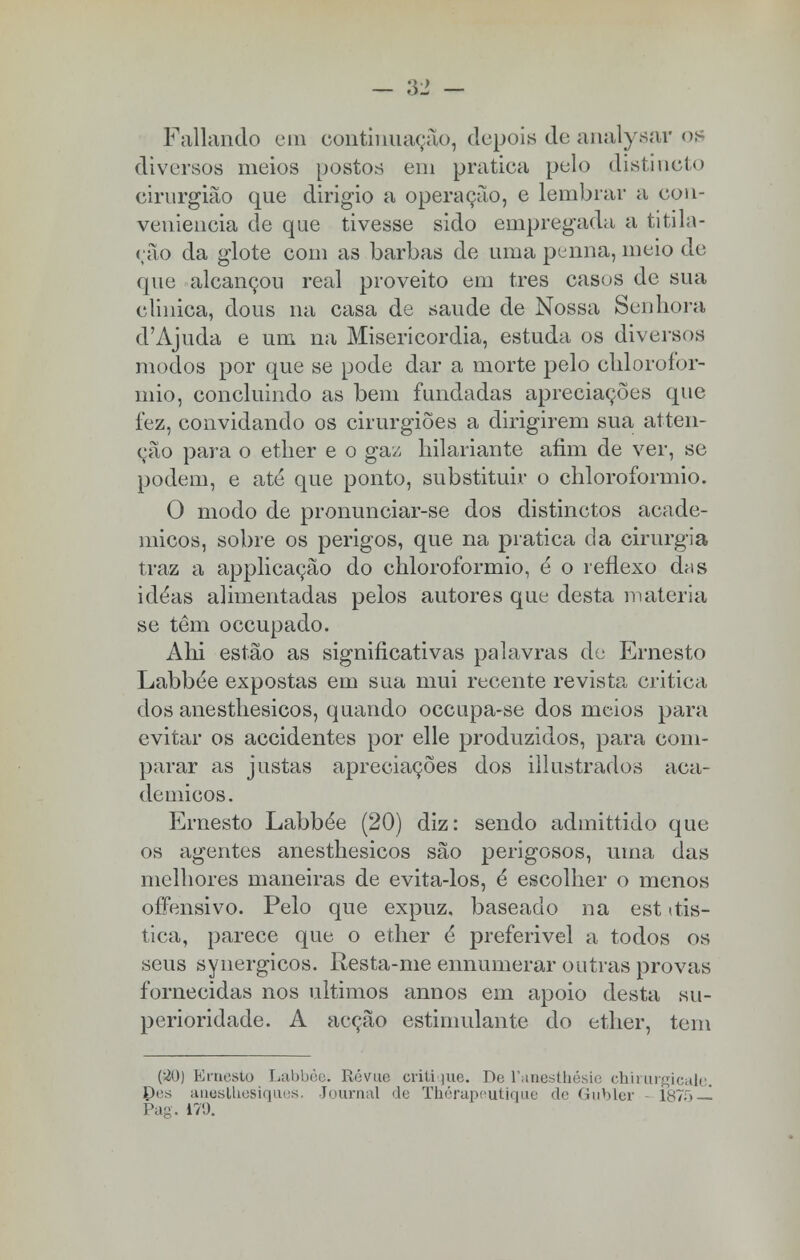 Paliando em continuação, depois de analysar os diversos meios postos em pratica pelo distincto cirurgião que dirigio a operação, e lembrar a con- veniência de que tivesse sido empregada a ti tila- rão da glote com as barbas de uma penna, meio de que alcançou real proveito em tres casos de sua clinica, dous na casa de saúde de Nossa Senhora d'Ajuda e um na Misericórdia, estuda os diversos modos por que se pode dar a morte pelo chlorofor- mio, concluindo as bem fundadas apreciações que fez, convidando os cirurgiões a dirigirem sua ai ten- ção para o etlier e o gaz hilariante afim de ver, se podem, e até que ponto, substituir o chloroformio. O modo de pronunciar-se dos distinctos acadé- micos, sobre os perigos, que na pratica da cirurgia traz a applicação do chloroformio, é o reflexo das idéas alimentadas pelos autores que desta matéria se têm oceupado. Ahi estão as significativas palavras de Ernesto Labbée expostas em sua mui recente revista critica dos anesthesicos, quando oceupa-se dos meios para evitar os accidentes por elle produzidos, para com- parar as justas apreciações dos illustrados aca- démicos. Ernesto Labbée (20) diz: sendo admittido que os agentes anesthesicos são perigosos, uma das melhores maneiras de evita-los, é escolher o menos offensivo. Pelo que expuz, baseado na est itis- tica, parece que o ether é preferivel a todos os seus synergicos. Resta-me ennumerar outras provas fornecidas nos últimos annos em apoio desta su- perioridade. A acção estimulante do ether, tem (■20) Ernesto Labbée. Révue critique. De Tanesthésie chirurgicale. Des anestuesiques, Journal <le Thérapeutique de Gubler - 187õ — Pag. 179.
