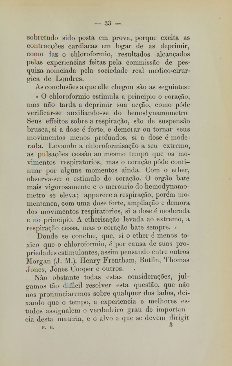 sobretudo sido posta cm prova,, porque excita as contracções cardiacas em logar de as deprimir, como faz o chloroformio, resultados alcançados pelas experiências feitas pela commissão de pes- quiza nomeiada pela sociedade real medico-cirur- gica de Londres. As conclusões a que elle chegou são as seguintes: « O chloroformio estimula a principio o coração, mas não tarda a deprimir sua acção, como pôde verificar-se auxiliando-se do hemodynamometro. Seus effeitos sobre a respiração, são de suspensão brusca, si a dose é forte, e demorar ou tornar seus movimentos menos profundos, si a dose é mode- rada. Levando a chloroformisação a seu extremo, as pulsações cessão ao mesmo tempo que os mo- vimentos respiratórios, mas o coração pode conti- nuar por alguns momentos ainda, Com o ether, observa-se: o estimulo do coração. O órgão bate mais vigorosamente e o mercúrio do hemodynamo- metro se eleva; apparece a respiração, porém mo- mentânea, com uma dose forte, ampliação e demora dos movimentos respiratórios, si a dose é moderada e no principio. A etherisação levada ao extremo, a respiração cessa, mas o coração bate sempre. » Donde se conclue, que, si o ether é menos to- xico que o chloroformio, é por causa de suas pro- priedades estimulantes, assim pensando entre outros Morgan (J. M.), Henry Frentham, Butlin, Thomas Jones, Jones Cooper e outros. Não obstante todas estas considerações, jul- gamos tão diíficil resolver esta questão, que não nos pronunciaremos sobre qualquer dos lados, dei- xando que o tempo, a experiência e melhores es- tudos assignalem o verdadeiro grau de importân- cia desta matéria, e o alvo a que sc devem dirigir P. R. 3