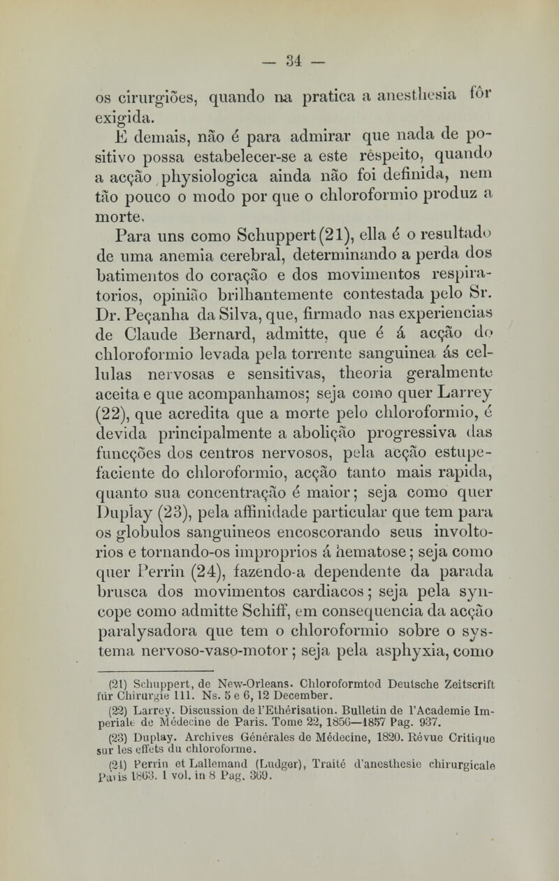 os cirurgiões, quando na pratica a anesthesia fôr exigida. E demais, não é para admirar que nada de po- sitivo possa estabelecer-se a este respeito, quando a acção physiologica ainda não foi definida, nem tão pouco o modo por que o chloroformio produz a morte. Para uns como Schuppert(21), ella ê o resultado de uma anemia cerebral, determinando a perda dos batimentos do coração e dos movimentos respira- tórios, opinião brilhantemente contestada pelo Sr. Dr. Peçanha da Silva, que, firmado nas experiências de Claude Bernard, admitte, que é á acção do chloroformio levada pela torrente sanguinea ás cel- lulas nervosas e sensitivas, theoria geralmente aceita e que acompanhamos; seja como quer Larrey (22), que acredita que a morte pelo chloroformio, é devida principalmente a abolição progressiva das funcções dos centros nervosos, pela acção estupe- faciente do chloroformio, acção tanto mais rápida, quanto sua concentração é maior; seja como quer Dupíay (23), pela affinidade particular que tem para os glóbulos sanguineos encoscorando seus involto- rios e tornando-os impróprios á hematose; seja como quer Perrin (24), fazendo-a dependente da parada brusca dos movimentos cardiacos; seja pela syn- cope como admitte SchifT, em consequência da acção paralysadora que tem o chloroformio sobre o sys- tema nervoso-vaso-motor ; seja pela asphyxia, como (21) Schuppert, de New-Orleans. Chloroformtod Deutsche Zeitscrift fur Chirurgie 111. Ns. 5 e 6,12 December. (22) Larrey. Discussion de 1'Ethérisation. Bulletin de 1'Academie Im- periale de Medeeine de Paris. Tome 22,185G—1857 Pag. 937. (23) Duplay. Archives Générales de Médecine, 1820. Révue Critique sur les effets du chlorofonne. (21) Perrin et Lallemand (Ludger), Traité d'ancsthesio chirurgicale Pa»is 1863. I vol. ia 8 Pag. 369.