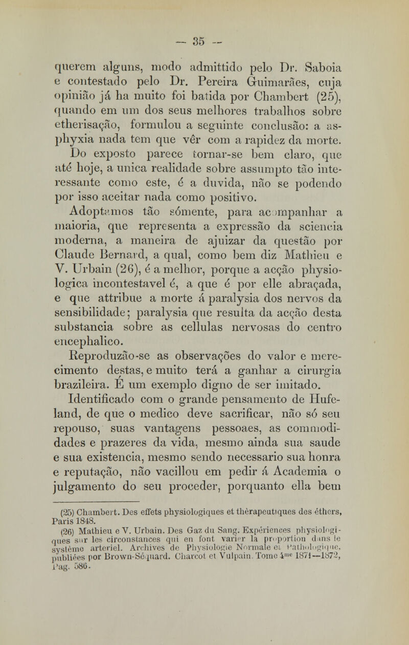 querem alguns, modo admittido pelo Dr. Sabóia e contestado pelo Dr. Pereira Guimarães, cuja opinião já ha muito foi batida por Chambert (25), quando em um dos seus melhores trabalhos sobre etherisação, formulou a seguinte conclusão: a as- phyxia nada tem que vêr com a rapidez da morte. Do exposto parece tornar-se bem claro, que até hoje, a única realidade sobre assumpto tão inte- ressante como este, é a duvida, não se podendo por isso aceitar nada como positivo. Adoptamos tão somente, para acompanhar a maioria, que representa a expressão da sciencia moderna, a maneira de ajuizar da questão por Claude Bernard, a qual, como bem diz Mathieu e V. Urbain (26), é a melhor, porque a acção physio- logica incontestável é, a que é por elle abraçada, e que attribue a morte á paralysia dos nervos da sensibilidade; paralysia que resulta da acção desta substancia sobre as cellulas nervosas do centro encephalico. Reproduzão-se as observações do valor e mere- cimento destas, e muito terá a ganhar a cirurgia brazileira. É um exemplo digno de ser imitado. Identificado com o grande pensamento de Hufe- land, de que o medico deve sacrificar, não só seu repouso, suas vantagens pessoaes, as commodi- dades e prazeres da vida, mesmo ainda sua saúde e sua existência, mesmo sendo necessário sua honra e reputação, não vacillou em pedir á Academia o julgamento do seu proceder, porquanto ella bem (25) Chambert. Des effets physiologiques et thèrapeutiques des éthers, Paris 1848. (26) Mathieu e V. Urbain. Des Ga?, da Sang. Expériences physiolngi- ques sur les circonstances qui en font varipr la propçrrtion d ais le syslème arteriel. Archives de Physiulo^ie N<>rmale ci Patholugique, publiées por Brown-Sépiard. Charcot et Vulpain. Tome 4'e 1871—1872, i'ag. Õ80.