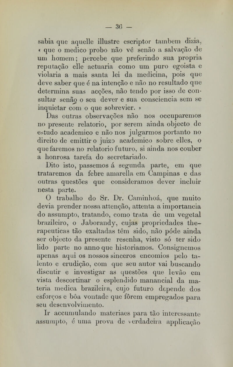sabia que aquelle illustre escriptor também dizia, « que o medico probo não vê senão a salvação de um homem; percebe que preferindo sua própria reputação elle actuaria como um puro egoísta e violaria a mais santa lei da medicina, pois que deve saber que ê na intenção e não no resultado que determina suas acções, não tendo por isso de con- sultar senão o seu dever e sua consciência sem se inquietar com o que sobrevier. » Das outras observações não nos occuparemos no presente relatório, por serem ainda objecto de estudo académico e não nos julgarmos portanto no direito de emittir o juizo académico sobre elles, o que faremos no relatório futuro, si ainda nos couber a honrosa tarefa do secretariado. Dito isto, passemos á segunda parte, em que trataremos da febre amarella em Campinas e das outras questões que consideramos dever incluir nesta parte. O trabalho do Sr. Dr. Caminhoá, que muito devia prender nossa attenção, attenta a importância do assumpto, tratando, como trata de um vegetal brazileiro, o Jaborandy, cujas propriedades the- rapeuticas tão exaltadas têm sido, não pôde ainda ser objecto da presente resenha, visto só ter sido lido parte no anno que historiamos. Consignemos apenas aqui os nossos sinceros encómios pelo ta- lento e erudição, com que seu autor vai buscando discutir e investigar as questões que levâo em vista descortinar o esplendido manancial da ma- téria medica brazileira, cujo futuro depende dos esforços e bôa vontade que forem empregados para seu desenvolvimento. Ir accumulando materiaes para tão interessante assumpto, é uma prova de verdadeira applicaçào