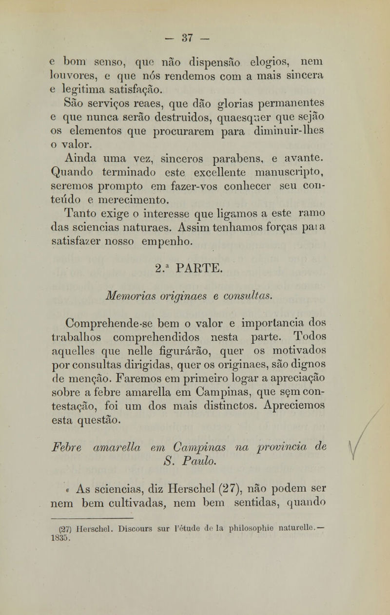 e bom senso, que não dispensão elogios, nem louvores, e que nós rendemos com a mais sincera e legitima satisfação. São serviços reaes, que dão glorias permanentes e que nunca serão destruídos, quaesquer que sejão os elementos que procurarem para diminuir-lhes o valor. Ainda uma vez, sinceros parabéns, e avante. Quando terminado este excellente manuscripto, seremos prompto em fazer-vos conhecer seu con- teúdo e merecimento. Tanto exige o interesse que ligamos a este ramo das sciencias naturaes. Assim tenhamos forças pai a satisfazer nosso empenho. 2.a PARTE. Memorias originaes e consultas. Comprehende-se bem o valor e importância dos trabalhos comprehendidos nesta parte. Todos aquelles que nelle figurárão, quer os motivados por consultas dirigidas, quer os originaes, são dignos de menção. Faremos em primeiro logar a apreciação sobre a febre amarella em Campinas, que sem con- testação, foi um dos mais distinctos. Apreciemos esta questão. Febre amarella em Campinas na provinda de S. Paulo. « As sciencias, diz Herschel (27), não podem ser nem bem cultivadas, nem bem sentidas, quan do (27) Herschel. Discours sur 1'étude dela philosophie naturelle.— 1835.