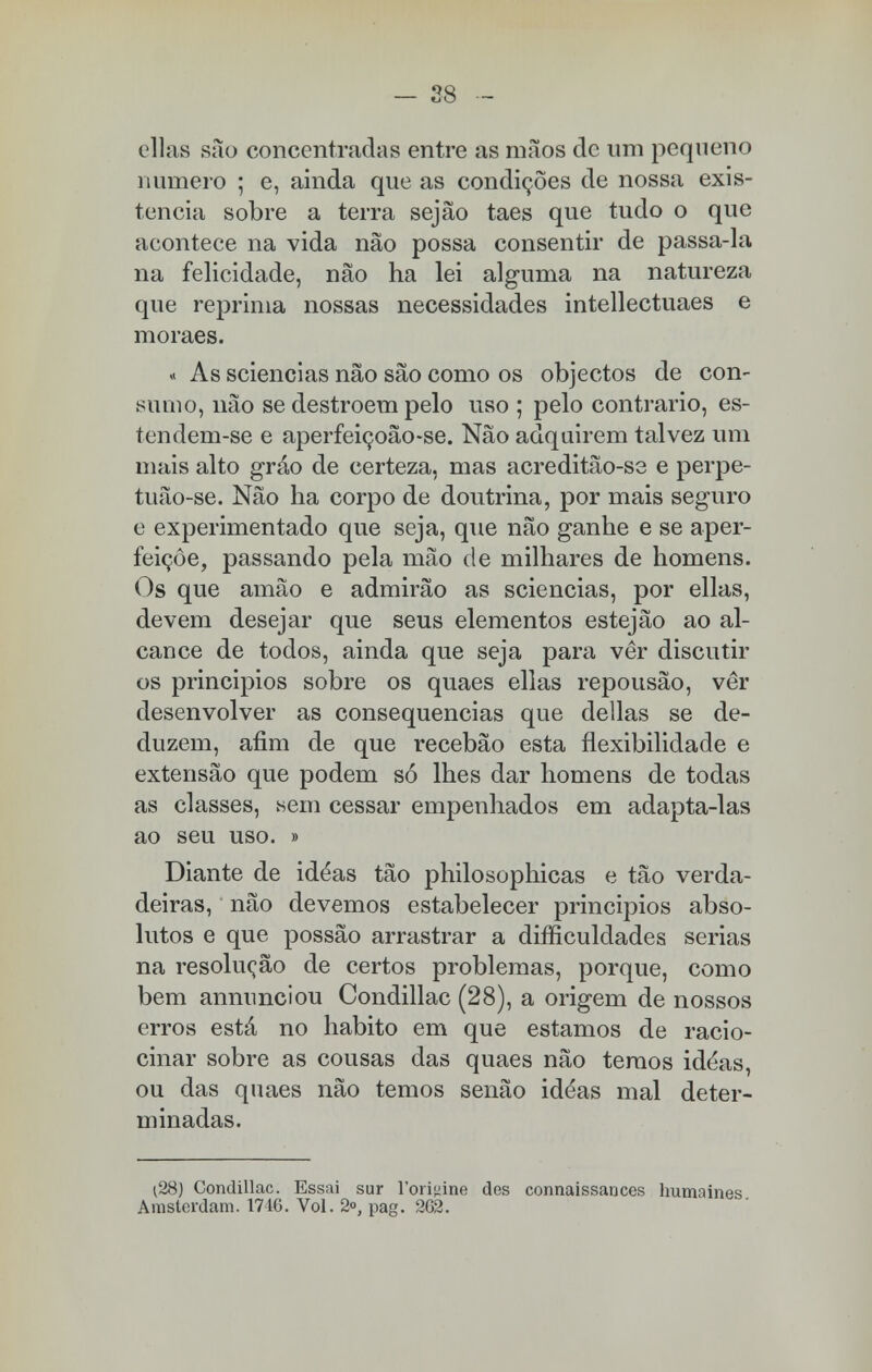 — 28 ellas são concentradas entre as mãos de um pequeno numero ; e, ainda que as condições de nossa exis- tência sobre a terra sejão taes que tudo o que acontece na vida não possa consentir de passa-la na felicidade, não ha lei alguma na natureza que reprima nossas necessidades intellectuaes e moraes. « As sciencias não são como os objectos de con- sumo, não se destroem pelo uso ; pelo contrario, es- tendem-se e aperfeiçoão-se. Não adquirem talvez um mais alto gráo de certeza, mas acreditão-se e perpe- tuão-se. Não ha corpo de doutrina, por mais seguro e experimentado que seja, que não ganhe e se aper- feiçoe, passando pela mão de milhares de homens. Os que amão e admirão as sciencias, por ellas, devem desejar que seus elementos estejão ao al- cance de todos, ainda que seja para ver discutir os princípios sobre os quaes ellas repousão, vêr desenvolver as consequências que delias se de- duzem, afim de que recebão esta flexibilidade e extensão que podem só lhes dar homens de todas as classes, «em cessar empenhados em adapta-las ao seu uso. » Diante de idéas tão philosophicas e tão verda- deiras, não devemos estabelecer princípios abso- lutos e que possão arrastrar a dificuldades serias na resolução de certos problemas, porque, como bem annunciou Condillac (28), a origem de nossos erros está no habito em que estamos de racio- cinar sobre as cousas das quaes não temos idéas, ou das quaes não temos senão idéas mal deter- minadas. (28) Condillac. Essai sur 1'orisãne des connaissances humaines Amslerdam. 1716. Vol. 2°, pag. 262.