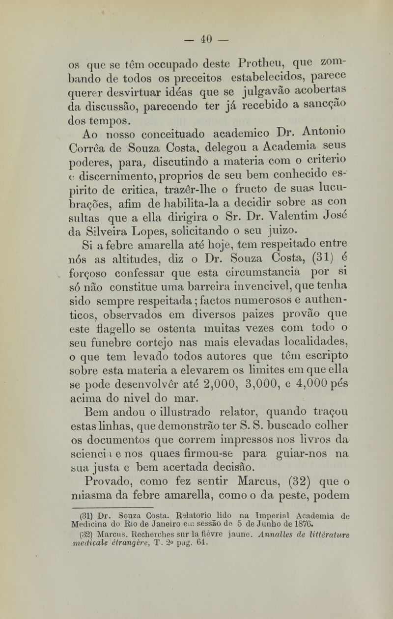 os que se têm occupado deste Protheu, que zom- bando de todos os preceitos estabelecidos, parece querer desvirtuar idéas que se julgavão acobertas da discussão, parecendo ter já recebido a sancçao dos tempos. Ao nosso conceituado académico Dr. Antonio Corrêa de Souza Costa, delegou a Academia seus poderes, para, discutindo a matéria com o critério c discernimento, próprios de seu bem conliecido es- pirito de critica, trazêr-lhe o fructo de suas lucu- brações, afim de habilita-la a decidir sobre as con sultas que a ella dirigira o Sr. Dr. Valentim José da Silveira Lopes, solicitando o seu juizo. Si a febre amarella até hoje, tem respeitado entre nós as altitudes, diz o Dr. Souza Costa, (31) é forçoso confessar que esta circumstancia por si só não constitue uma barreira invencivel, que tenha sido sempre respeitada; factos numerosos e authcn- ticos, observados em diversos paizes provão que este flagello se ostenta muitas vezes com todo o seu fúnebre cortejo nas mais elevadas localidades, o que tem levado todos autores que têm escripto sobre esta matéria a elevarem os limites em que ella se pode desenvolver até 2,000, 3,000, e 4,000 pés acima do nivel do mar. Bem andou o illustrado relator, quando traçou estas linhas, que demonstrão ter S. S. buscado colher os documentos que correm impressos nos livros da scienci i e nos quaes firmou-se para guiar-nos na sua justa e bem acertada decisão. Provado, como fez sentir Marcus, (32) que o miasma da febre amarella, como o da peste, podem (31) Dr. Souza Costa. Relatório lido na Tmperinl Academia de Medicina do Rio de Janeiro eu: sessão de 5 de Junho de 1876. (32) Marcus. Recherches sur la fièvre jaune. Annalles ãe littérature merticale éfrangère, T. 2° pag. 64.