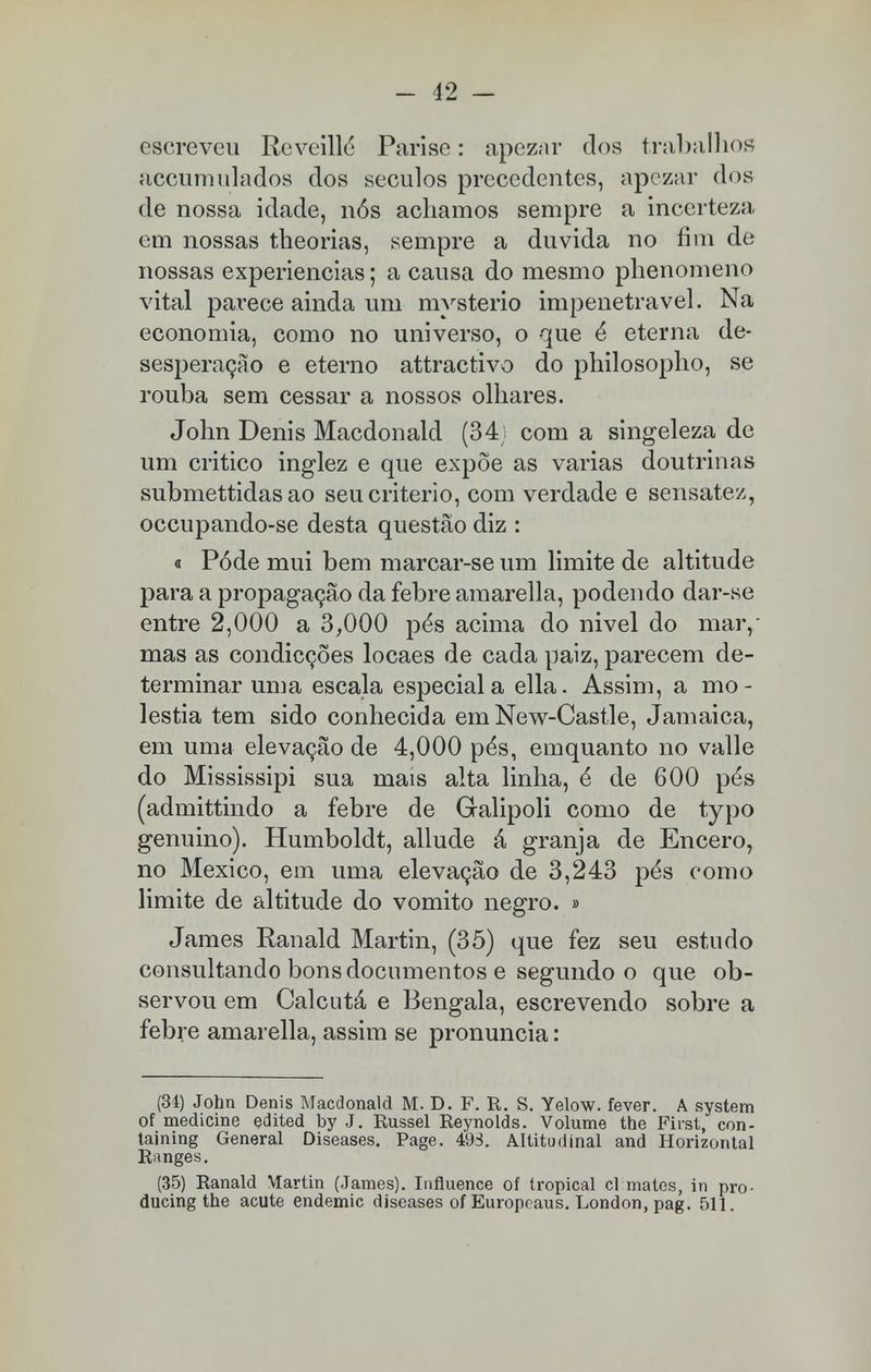 escreveu Reveillé Parise: apezar dos trabalhos accumulados dos séculos precedentes, apezar dos de nossa idade, nós achamos sempre a incerteza em nossas theorias, sempre a duvida no fim de nossas experiências; a causa do mesmo phenomeno vital parece ainda um mvsterio impenetrável. Na economia, como no universo, o que é eterna de- sesperação e eterno attractivo do philosopho, se rouba sem cessar a nossos olhares. John Denis Macdonald (34; com a singeleza de um critico inglez e que expõe as varias doutrinas submettidas ao seu critério, com verdade e sensatez, occupando-se desta questão diz : « Pôde mui bem marcar-se um limite de altitude para a propagação da febre amarella, podendo dar-se entre 2,000 a 3,000 pés acima do nivel do mar, mas as condicções locaes de cada paiz, parecem de- terminar uma escala especial a ella. Assim, a mo- léstia tem sido conhecida em New-Castle, Jamaica, em uma elevação de 4,000 pés, emquanto no valle do Mississipi sua mais alta linha, é de 600 pés (admittindo a febre de Galipoli como de typo genuino). Humboldt, allude á granja de Encero, no México, em uma elevação de 3,243 pés como limite de altitude do vomito negro. » James Ranald Martin, (35) que fez seu estudo consultando bons documentos e segundo o que ob- servou em Calcutá e Bengala, escrevendo sobre a febre amarella, assim se pronuncia: (34) John Denis Macdonald M. D. F. R. S. Yelow. fever. A system of medicine edited by J. Russel Reynolds. Volume the First, con- taining General Diseases. Page. 493. Altitudinal and Horizontal Ranges. (35) Ranald Martin (James). Iufluence of tropical cl mates, in pro- ducing the acute endemic diseases of Europcaus. London, pag. 511.
