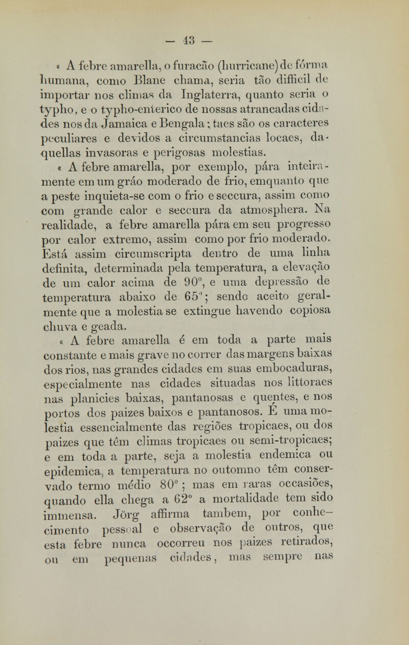 i A febre amarella, o furacão (hunicane)de forma humana, como Blane chama, seria tão difficil de importar nos climas da Inglaterra, quanto seria o typho, e o typho-enterico de nossas atrancadas cida- des nos da Jamaica e Bengala; taes são os caracteres peculiares e devidos a circumstancias locaes, da- quellas invasoras e perigosas moléstias. t A febre amarella, por exemplo, pára inteira - mente em um grão moderado de frio, emquanto que a peste inquieta-se com o frio e seccura, assim como com grande calor e seccura da atmosphera. Na realidade, a febre amarella pára em seu progresso por calor extremo, assim como por frio moderado. Está assim circumscripta deutro de uma linha definita, determinada pela temperatura, a elevação de um calor acima de 90°, e uma depressão de temperatura abaixo de 65°; sendo aceito geral- mente que a moléstia se extingue havendo copiosa chuva e geada. a A febre amarella é em toda a parte mais constante e mais grave no correr das margens baixas dos rios, nas grandes cidades em suas embocaduras, especialmente nas cidades situadas nos littoraes nas planicies baixas, pantanosas e quentes, e nos portos dos paizes baixos e pantanosos. E uma mo- léstia essencialmente das regiões tropicaes, ou dos paizes que têm climas tropicaes ou semi-tropicaes; e em toda a parte, seja a moléstia endémica ou epidemica, a temperatura no outomno têm conser- vado termo médio 80°; mas em raras occasiões, quando ella chega a 62° a mortalidade tem sido immensa. Jõrg aífirma também, por conhe- cimento pessoal e observação de outros, que esta febre nunca occorreu nos paizes retirados, ou em pequenas cidades, mas sempre nas