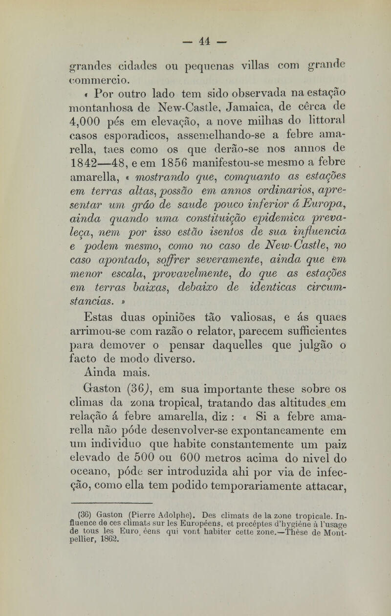 grandes cidades ou pequenas villas com grande commercio. * Por outro lado tem sido observada na estação montanhosa de New-Castle, Jamaica, de cerca de 4,000 pés em elevação, a nove milhas do littoral casos esporádicos, assemelhando-se a febre ama- rella, taes como os que derão-se nos annos de 1842—48, e em 1856 manifestou-se mesmo a febre amarella, « mostrando que, comquanto as estações em terras altas, possão em annos ordinários, apre- sentar um grão de saúde 'pouco inferior á Europa, ainda quando uma constituição epidemica preva- leça, nem por isso estão isentos de sua influencia e podem mesmo, como no caso de New-Castle, no caso apontado, soffrer severamente, ainda que em menor escala, provavelmente, do que as estações em terras baixas, debaixo de idênticas circum- stanciãs. » Estas duas opiniões tão valiosas, e ás quaes arrimou-se com razão o relator, parecem suficientes para demover o pensar daquelles que julgão o facto de modo diverso. Ainda mais. Gaston (36,), em sua importante these sobre os climas da zona tropical, tratando das altitudes em relação á febre amarella, diz : « Si a febre ama- rella não pôde desenvolver-se expontaneamente em um individuo que habite constantemente um paiz elevado de 500 ou 600 metros acima do nivel do oceano, pode ser introduzida ahi por via de infec- ção, como ella tem podido temporariamente attacar, (36) Gaston (Pierre Adolphe). Des climats de la zone tropicale. In- fluence de ces climats sur les Européens, et precéptes d'hygiène à 1'usage de tous les Euro, èens qui vont habiter cette zone.—Thèse de Mont- pellier, 1862.