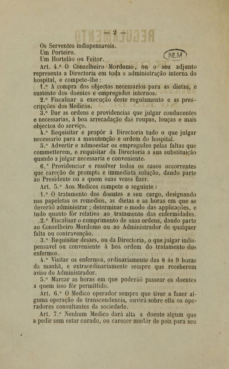 Os Serventes indispensáveis. ^^^ Um Porteiro. flãT^ Um Hortelão ou Feitor. ^ Art. 4.° 0 Conselheiro Mordomo, ou o seu adjunto representa a Directoria em toda a administração interna do hospital, e compete-lhe: 4.° A compra dos objectos necessários para as dietas, e sustento dos doentes e empregados internos. 2.° Fiscalisar a execução deste regulamento e as pres- cripções dos Médicos. 3.° Dar as ordens e providencias que julgar conducentes e necessárias, á boa arrecadação das roupas, louças e mais objectos do serviço. 4.° Requisitar e propor á Directoria tudo o que julgar necessário para a manutenção e ordem do hospital. 5.° Advertir e admoestar os empregados pelas faltas que commetterem, e requisitar da Directoria a sua substituição quando a julgar necessária e conveniente. 6.° Providenciar e resolver todos os casos occorrentes que careção de prompta e immediata solução, dando parte ao Presidente ou a quem suas vezes fizer. Art. 5.° Aos Médicos compete o seguinte: 1.° 0 tratamento dos doentes a seu cargo, designando nas papeletas os remédios, as dietas e as horas em que se deveráõ administrar ; determinar o modo das applicações, e tudo quanto fôr relativo ao tratamento das enfermidades. 2.° Fiscalisar o cumprimento de suas ordens, dando parte ao Conselheiro Mordomo ou ao Administrador de qualquer falta ou contravenção. 3.° Requisitar destes, ou da Directoria, o que julgar indis- pensável ou conveniente á boa ordem do tratamento dos enfermos. 4.° Visitar os enfermos, ordinariamente das 8 ás 9 horas da manhã, e extraordinariamente sempre que receberem aviso do Administrador. 5.° Marcar as horas em que poderáõ passear os doentes a quem isso fôr permittido. Art. 6.° O Medico operador sempre que tiver a fazer al- guma operação de transcendência, ouvirá sobre ella os ope- radores consultantes da sociedade. Art. 7.° Nenhum Medico dará alta a doente algum que a pedir sem estar curado, ou carecer mudar de paiz para seu