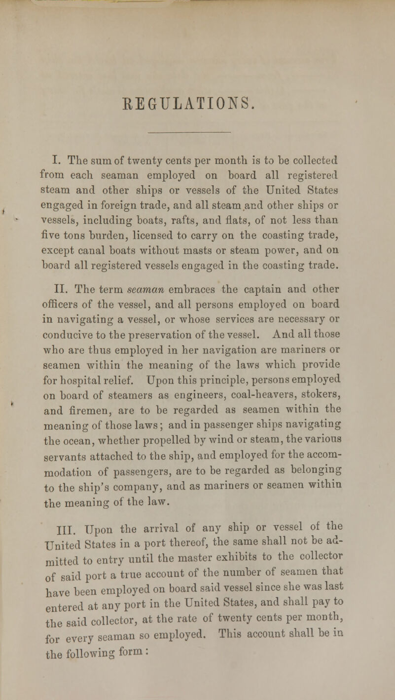 REGULATIONS. I. The sum of twenty cents per month is to be collected from each seaman employed on hoard all registered steam and other ships or vessels of the United States engaged in foreign trade, and all steam and other ships or vessels, including boats, rafts, and flats, of not less than five tons burden, licensed to carry on the coasting trade, except canal boats without masts or steam power, and on board all registered vessels engaged in the coasting trade. II. The term seaman embraces the captain and other officers of the vessel, and all persons employed on board in navigating a vessel, or whose services are necessary or conducive to the preservation of the vessel. And all those who are thus employed in her navigation are mariners or seamen within the meaning of the laws which provide for hospital relief. Upon this principle, persons employed on board of steamers as engineers, coal-heavers, stokers, and firemen, are to be regarded as seamen within the meaning of those laws; and in passenger ships navigating the ocean, whether propelled by wind or steam, the various servants attached to the ship, and employed for the accom- modation of passengers, are to be regarded as belonging to the ship's company, and as mariners or seamen within the meaning of the law. III. Upon the arrival of any ship or vessel of the United States in a port thereof, the same shall not be ad- mitted to entry until the master exhibits to the collector of said port a true account of the number of seamen that have been employed on board said vessel since she was last entered at any port in the United States, and shall pay to the said collector, at the rate of twenty cents per month, for every seaman so employed. This account shall be in the following form: