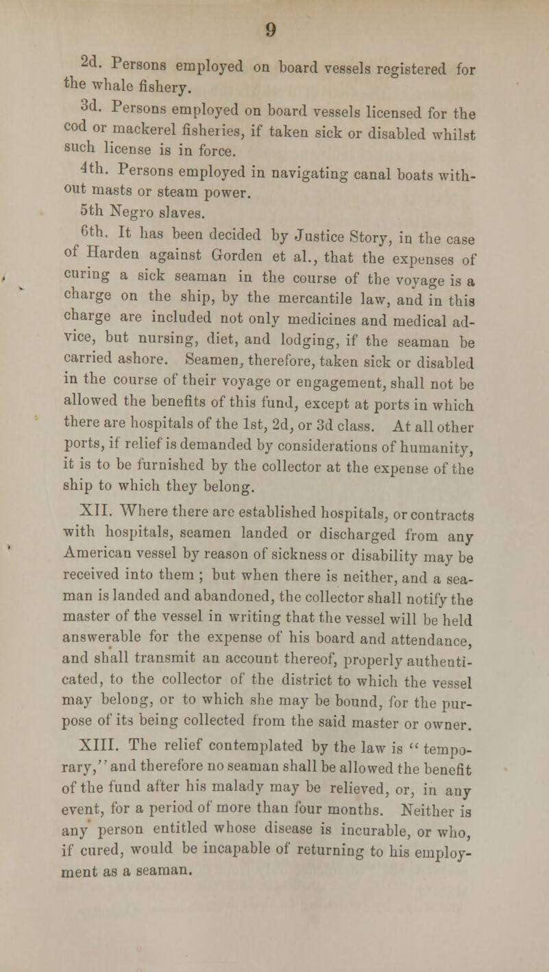 2d. Persons employed on board vessels registered for the whale fishery. 3d. Persons employed on board vessels licensed for the cod or mackerel fisheries, if taken sick or disabled whilst such license is in force. 4th. Persons employed in navigating canal boats with- out masts or steam power. 5th Negro slaves. 6th. It has been decided by Justice Story, in the case of Harden against Gorden et al., that the expenses of curing a sick seaman in the course of tbe voyage is a charge on the ship, by the mercantile law, and in this charge are included not only medicines and medical ad- vice, but nursing, diet, and lodging, if the seaman be carried ashore. Seamen, therefore, taken sick or disabled in the course of their voyage or engagement, shall not be allowed the benefits of this fund, except at ports in which there are hospitals of the 1st, 2d, or 3d class. At all other ports, if relief is demanded by considerations of humanity, it is to be furnished by the collector at the expense of the ship to which they belong. XII. Where there are established hospitals, or contracts with hospitals, seamen landed or discharged from any American vessel by reason of sickness or disability may be received into them ; but when there is neither, and a sea- man is landed and abandoned, the collector shall notify the master of the vessel in writing that the vessel will be held answerable for the expense of his board and attendance and shall transmit an account thereof, properly authenti- cated, to the collector of the district to which the vessel may belong, or to which she may be bound, for the pur- pose of its being collected from the said master or owner. XIII. The relief contemplated by the law is  tempo- rary,' and therefore no seaman shall be allowed the benefit of the fund after his malady may be relieved, or, in any event, for a period of more than four months. Neither is any person entitled whose disease is incurable, or who if cured, would be incapable of returning to his employ- ment as a seaman.