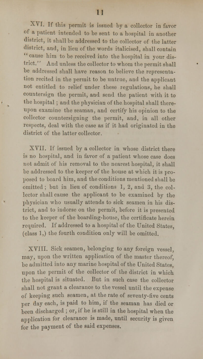 XVI. If this permit is issued by a collector in favor of a patient intended to be sent to a hospital in another district, it shall be addressed to the collector of the latter district, and, in lieu of the words italicised, shall contain ' cause him to be received into the hospital in your dis- trict. '' And unless the collector to whom the permit shall be addressed shall have reason to believe the representa- tion recited in the permit to be untrue, and the applicant not entitled to relief under these regulations, he shall countersign the permit, and send the patient with it to the hospital ; and the physician of the hospital shall there- upon examine the seaman, and certify his opinion to the collector countersigning the permit, and, in all other respects, deal with the case as if it had originated in the district of the latter collector. XVII. If issued by a collector in whose district there is no hospital, and in favor of a patient whose case does not admit of his removal to the nearest hospital, it shall be addressed to the keeper of the house at which it is pro- posed to board him, and the conditions mentioned shall be omitted; but in lieu of conditions 1, 2, and 3, the col- lector shall cause the applicant to be examined by the physician who usually attends to sick seamen in his dis- trict, and to indorse on the permit, before it is presented to the keeper of the boarding-house, the certificate herein required. If addressed to a hospital of the United States, (class 1,) the fourth condition only will be omitted. XVIII. Sick seamen, belonging to any foreign vessel, may, upon the written application of the master thereof, be admitted into any marine hospital of the United States, upon the permit of the collector of the district in which the hospital is situated. But in such case the collector shall not grant a clearance to the vessel until the expense of keeping such seamen, at the rate of seventy-five cents per day each, is paid to him, if the seaman has died or been discharged ; or, if he is still in the hospital when the application for clearance is made, until security is given for the payment of the said expenses.