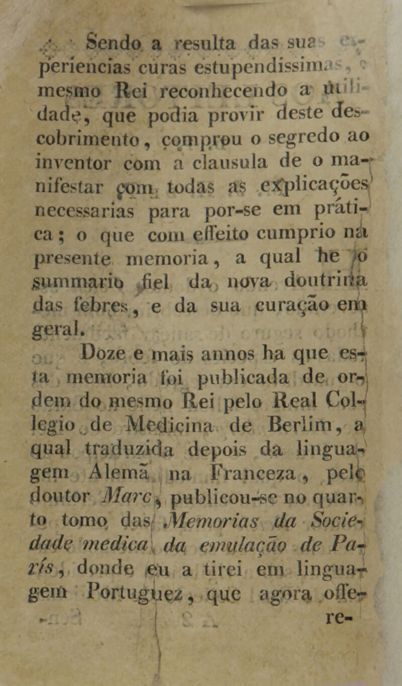 Sendo a resulta das su? periencias curas éstupendissiin mesmo Rei reconhecendo a m dade, que podia provir deste de» cobrimento, comprou o segredo ao inventor com a clausula de o ma- nifestar com todas as explicações necessárias para por-se em prati- ca ; o que com eííeito cumprio na presente memoria, a qual hc o gummarib .fiel da nova doutrii das lebres, e da sua curaçâo em geral. Doze e mais annos ha que rs- la memoria foi publicada de or- dem do mesmo Rei pelo Real Col- legio.de Medicina de Berlim, a qual traduzida depois da lingua- gem Alemã na Franceza, p doutor Marc^ publicou-sc no quar- to tomo das Memorias da Socie- dade medica da emulação de Pa- rts , donde ,eu a tirei em lingua- gem Portuguez, que agora ode- ie-