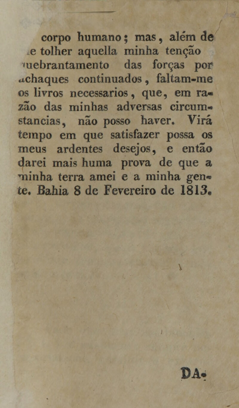 corpo humano; mas, além de e tolher aquella minha tenção mebrantamento das forças por «Achaques continuados, faltam-me os livros necessários, que, em ra- zão das minhas adversas circuin- stancias, não posso haver. Virá tempo em que satisfazer possa os meus ardentes desejos, e então darei mais huma prova de que a minha terra amei e a minha gen- te. Bahia 8 de Fevereiro de 1813, DA.