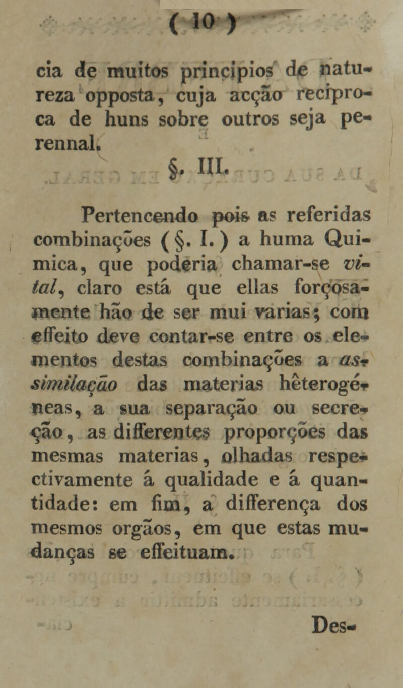 cia de muitos princípios de natu- reza opposta, cuja acção recipro- ca de huns sobre outros seja pe- rennal. §. IH- Pertencendo pois- as referidas combinações ( §. I.) a huma Quí- mica, que poderia chamar-se vi- tal, claro está que ellas forçosa- mente hão de ser mui varias; com e Afeito deve contar-se entre os ele- mentos destas combinações a as-e similação das matérias hêterogé* neas, a sua separação ou secre- ção , as diAferentes proporções das mesmas matérias, olhadas respe- ctivamente ã qualidade e á quan- tidade: em fim, a differença dos mesmos órgãos, em que estas mu- danças se effeituam. Des-