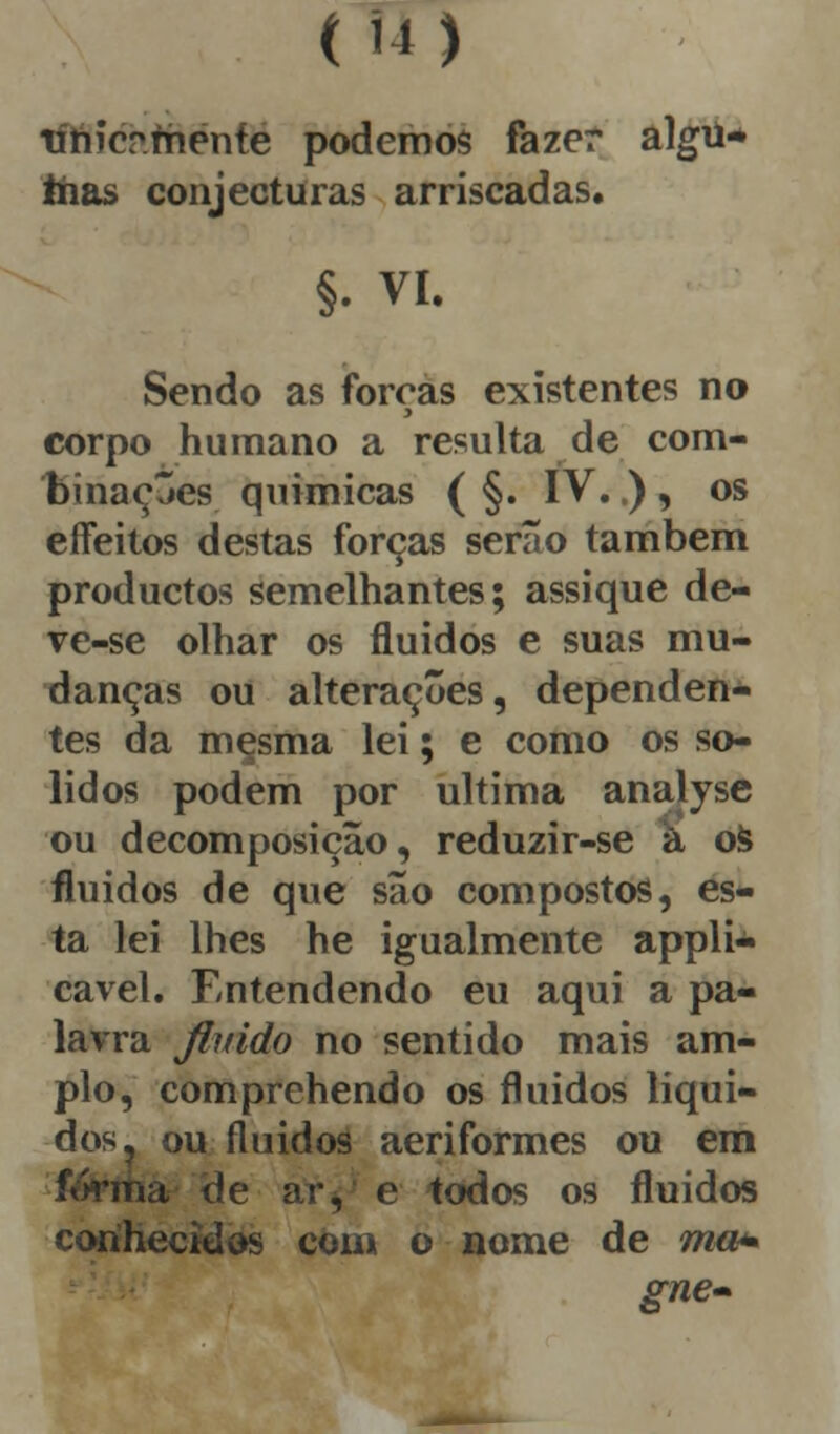 (U) tíhicr.menfe podemos fazer algu* frias conjecturas arriscadas. §. VI. Sendo as forcas existentes no y corpo humano a resulta de com- binações químicas ( §. IV..) , os effeitos destas forças serão também productos semelhantes; assique de- ve-se olhar os fluidos e suas mu- danças ou alterações, dependen- tes da mesma lei; e como os só- lidos podem por ultima analyse ou decomposição, reduzir-se à os fluidos de que são compostos, es- ta lei lhes he igualmente appli- cavel. Entendendo eu aqui a pa- lavra fluido no sentido mais am- plo, com prebendo os fluidos líqui- dos, ou fluidos aeriformes ou em forma de ar, e todos os fluidos conhecidos com o nome de ma* gne»