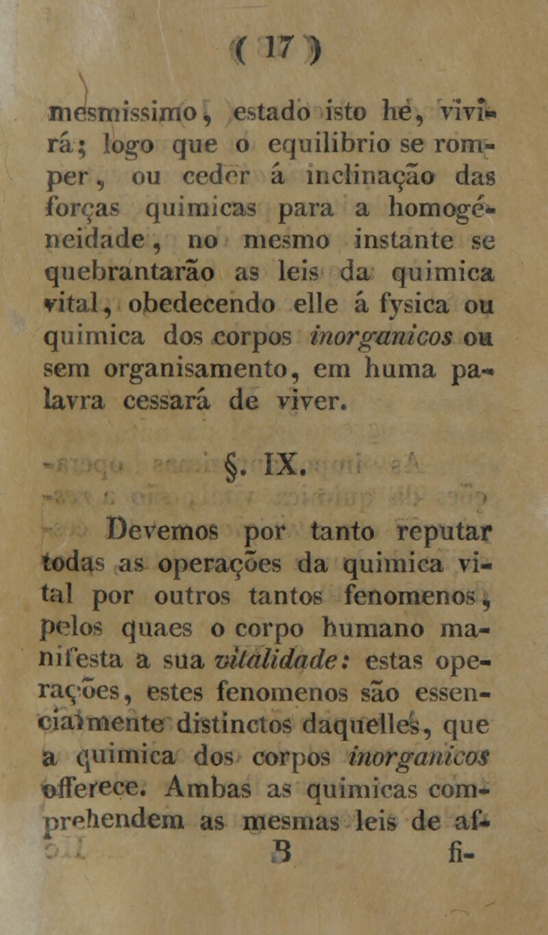 (in mesmíssimo, estado isto hé, vivi» rá; logo que o equilíbrio se rom- per , ou cedrr á inclinação das forças químicas para a homoge- neidade , no mesmo instante se quebrantarão as leis da química vital, obedecendo elle á fysica ou química dos corpos inorgânicos ou sem organisamento, em huma pa- lavra cessará de viver. §• ix. Devemos por tanto reputar todas as operações da química vi- nil por outros tantos fenómenos, pelos quaes o corpo humano ma- nifesta a sua vitalidade: estas ope- rações, estes fenómenos são essen- cialmente distinctos daquelles, que a química dos corpos inorgânicos 'offerece. Ambas as químicas com- preendem as mesmas leis de aí* X fi-