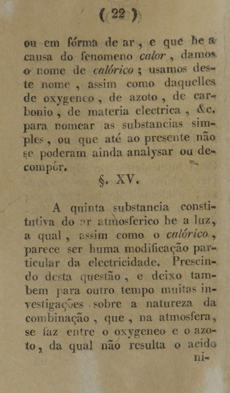 ou em forma de ar , c que ne a causa do fenómeno calor , damo* o- nome de calórico ; usamos d es- te nomo , assim como daquelles de oxygenco , de azoto , de car- bonio , de matéria eléctrica , &c. para nomear as substancias sim- ples , ou que até ao presente não se poderam ainda analysar ou de- compor. §. XV. A quinta substancia consti- tutiva do ar atmosférico he a luz, a qual , assim como o calórico , parece ser huma modificação par- ticular da electricidade. Prescin- do desta questão , e deixo tam- bém j ara outro tempo muitas in- vestigações sobre a natureza da combinação , que , na atmosfera, se íaz entre o oxygeneo e o azo- to, da qual não resulta o acido ni-