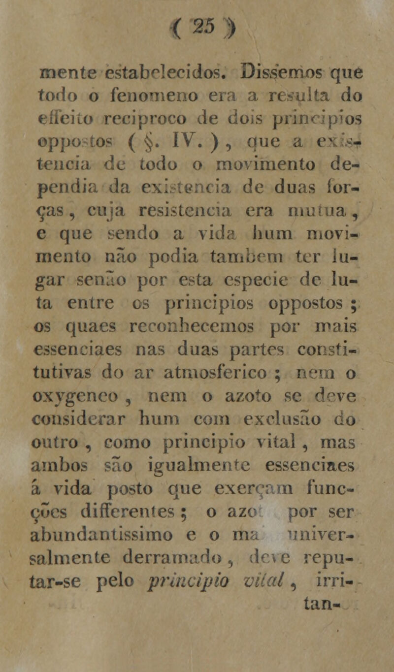 mente estabelecidos. Dissemos que todo o fenómeno era a resulta do eífeiío reciproco de dois princípios oppostos ( §. IV. ) , que a ei - tencia de todo o movimento de- pendia da existência de duas for- ças, cuia resistência era mutua, e que sendo a vida hum movi- mento não podia também ter lu- gar senão por esta espécie de lu- ta entre os princípios oppostos ; os quaes reconhecemos por mais essenciaes nas duas partes consti- tutivas do ar atmosférico ; nem o oxygeneo , nem o azoto se deve considerar hum com exclusão do outro , como principio vital, mas ambos são igualmente essenciaes á vida posto que exerçam func- çues differeníes ; o azo por ser abundantíssimo e o ma univer- salmente derramado , de\ e repu- tar-se pelo principio vital, irri- tan-